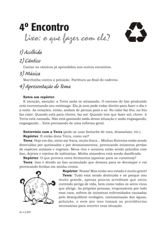 42 • EBF
4º Encontro
Lixo: o que fazer com ele?
1) Acolhida
2) Cântico
Cantar os cânticos já aprendidos nos outros encontros.
3) Música
Marchinha contra a poluição. Partitura ao final do caderno.
4) Apresentação do Tema
Entra um repórter:
E atenção, atenção: a Terra anda se atrasando. O excesso de lixo produzido
está envenenando seu estômago. Ela já nem pode rodar direito para fazer o dia e
a noite. As estações, então, andam de pernas para o ar. No calor faz frio; no frio
faz calor. Quando está para chover, faz sol. Quando tem que fazer sol, chove. A
Terra está cansada. Não está gostando nada dessa situação e anda engasgando,
engasgando... Está precisando de uma reforma geral.
Entrevista com a Terra (pode-se usar fantoche de vara, dramatizar, etc.)
Repórter: E então dona Terra, como vai?
Terra: Hoje em dia, sinto-me fraca, muito fraca... Minhas florestas estão sendo
destruídas por queimadas e por desmatamentos, provocando inúmeras perdas
de espécies animais e vegetais. Meus rios e oceanos estão sendo poluídos com
lixo, dejetos e rejeitos de indústrias. Minha atmosfera está sendo danificada.
Repórter: O que provoca estes ferimentos (apontar para os curativos)?
Terra: Isso é devido ao lixo acumulado que demora para se decompor e vai
provocando feridas em minha crosta.
Repórter: Nossa! Mas então seu estado é muito grave!
Terra: Tudo está sendo destruído e só porque sou
muito grande, apenas poucos acreditam que estou
correndo perigo de vida, bem como todos os seres vivos
que abrigo. As próprias pessoas, responsáveis por todo
esse caos, sofrem de inúmeras enfermidades causadas
pelo desequilíbrio ecológico, contaminação das águas,
poluição, e nem por isso tomam as providências
necessárias para reverter essa situação.
 