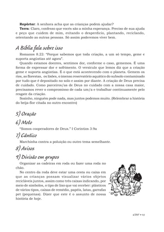 EBF • 43
Repórter: A senhora acha que as crianças podem ajudar?
Terra: Claro, confesso que vocês são a minha esperança. Preciso de sua ajuda
e peço que cuidem de mim, evitando o desperdício, plantando, reciclando,
orientando as outras pessoas. Só assim poderemos viver bem.
A Bíblia fala sobre isso
Romanos 8.22: “Porque sabemos que toda criação, a um só tempo, geme e
suporta angústias até agora”.
Quando estamos doentes, sentimos dor, conforme o caso, gememos. É uma
forma de expressar dor e sofrimento. O versículo que lemos diz que a criação
geme e suporta angústias. É o que está acontecendo com o planeta. Gemem os
rios, as florestas, os lixões, o imenso reservatório aquático do subsolo contaminado
por tudo que é depositado no solo e assim por diante. A criação de Deus precisa
de cuidado. Como parceiros/as de Deus no cuidado com a nossa casa maior,
precisamos rever o compromisso de cada um/a e trabalhar continuamente pelo
resgate da criação.
Sozinho, ninguém pode nada, mas juntos podemos muito. (Relembrar a história
do beija-flor citada no outro encontro)
5) Oração
6) Moto
“Somos cooperadores de Deus.” I Coríntios 3.9a
7) Cântico
Marchinha contra a poluição ou outro tema semelhante.
8) Avisos
9) Divisão em grupos
Organizar as cadeiras em roda ou fazer uma roda no
chão.
No centro da roda deve estar uma cesta ou caixa em
que as crianças possam visualizar vários objetos
recicláveis juntos, assim como três caixas indicando, por
meio de símbolos, o tipo de lixo que vai receber: plásticos
de vários tipos, caixas de remédio, papéis, latas, garrafas
pet (pequenas). Dizer que este é o assunto de nossa
história de hoje.
 