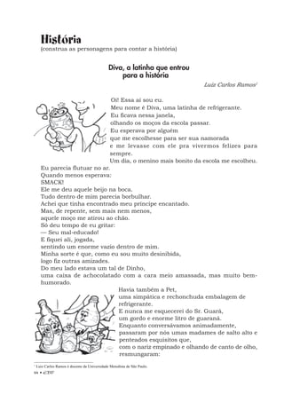 44 • EBF
História
(construa as personagens para contar a história)
Diva, a latinha que entrou
para a história
Luiz Carlos Ramos1
Oi! Essa aí sou eu.
Meu nome é Diva, uma latinha de refrigerante.
Eu ficava nessa janela,
olhando os moços da escola passar.
Eu esperava por alguém
que me escolhesse para ser sua namorada
e me levasse com ele pra vivermos felizes para
sempre.
Um dia, o menino mais bonito da escola me escolheu.
Eu parecia flutuar no ar.
Quando menos esperava:
SMACK!
Ele me deu aquele beijo na boca.
Tudo dentro de mim parecia borbulhar.
Achei que tinha encontrado meu príncipe encantado.
Mas, de repente, sem mais nem menos,
aquele moço me atirou ao chão.
Só deu tempo de eu gritar:
— Seu mal-educado!
E fiquei ali, jogada,
sentindo um enorme vazio dentro de mim.
Minha sorte é que, como eu sou muito desinibida,
logo fiz outras amizades.
Do meu lado estava um tal de Dinho,
uma caixa de achocolatado com a cara meio amassada, mas muito bem-
humorado.
Havia também a Pet,
uma simpática e rechonchuda embalagem de
refrigerante.
E nunca me esquecerei do Sr. Guará,
um gordo e enorme litro de guaraná.
Enquanto conversávamos animadamente,
passaram por nós umas madames de salto alto e
penteados esquisitos que,
com o nariz empinado e olhando de canto de olho,
resmungaram:
1
Luiz Carlos Ramos é docente da Universidade Metodista de São Paulo.
 