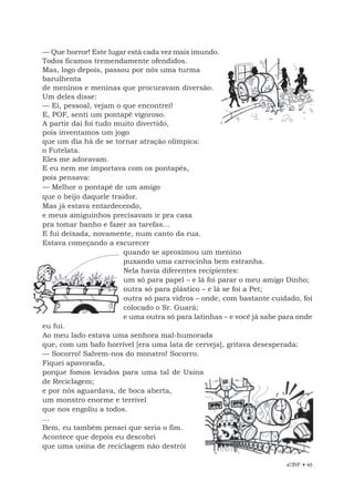 EBF • 45
— Que horror! Este lugar está cada vez mais imundo.
Todos ficamos tremendamente ofendidos.
Mas, logo depois, passou por nós uma turma
barulhenta
de meninos e meninas que procuravam diversão.
Um deles disse:
— Ei, pessoal, vejam o que encontrei!
E, POF, senti um pontapé vigoroso.
A partir daí foi tudo muito divertido,
pois inventamos um jogo
que um dia há de se tornar atração olímpica:
o Futelata.
Eles me adoravam.
E eu nem me importava com os pontapés,
pois pensava:
— Melhor o pontapé de um amigo
que o beijo daquele traidor.
Mas já estava entardecendo,
e meus amiguinhos precisavam ir pra casa
pra tomar banho e fazer as tarefas...
E fui deixada, novamente, num canto da rua.
Estava começando a escurecer
quando se aproximou um menino
puxando uma carrocinha bem estranha.
Nela havia diferentes recipientes:
um só para papel – e lá foi parar o meu amigo Dinho;
outra só para plástico – e lá se foi a Pet;
outra só para vidros – onde, com bastante cuidado, foi
colocado o Sr. Guará;
e uma outra só para latinhas – e você já sabe para onde
eu fui.
Ao meu lado estava uma senhora mal-humorada
que, com um bafo horrível [era uma lata de cerveja], gritava desesperada:
— Socorro! Salvem-nos do monstro! Socorro.
Fiquei apavorada,
porque fomos levados para uma tal de Usina
de Reciclagem;
e por nós aguardava, de boca aberta,
um monstro enorme e terrível
que nos engoliu a todos.
...
Bem, eu também pensei que seria o fim.
Acontece que depois eu descobri
que uma usina de reciclagem não destrói
 