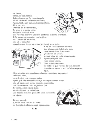 46 • EBF
as coisas,
antes, as transforma.
Foi assim que eu fui transformada
numa belíssima caneta de alumínio.
Agora, tenho um namorado maravilhoso.
Ele é escritor.
Quando ele me encontrou,
foi amor a primeira vista.
Ele gosta tanto de mim
que resolveu escrever um livro contando a minha aventura.
E foi assim que eu entrei pra história.
Ah! Lembra-se do Dinho,
não vá se assustar,
mas ele agora é este papel que você está segurando.
A Pet foi transformada na tinta
que a turminha do futelata usou
para pintar estas ilustrações.
Quanto ao Sr. Guará,
se você olhar ao redor com atenção
é provável que o veja
num frasco bonito,
num lustre iluminado,
ou pode ser que você dê de cara com ele
quando for tomar o seu próximo copo de
água.
(Se o vir, diga que mandamos abraços e sentimos saudades.)
Quanto a mim,
meu destino está em suas mãos.
Agora que virei história e você já me beijou com os olhos,
não vá fazer como o meu primeiro namorado,
que me atirou ao chão, sujando a rua.
Se você não me quiser mais,
sempre haverá na redondeza
um desses meninos puxando uma carrocinha
esquisita.
Dê-me para ele,
e, quem sabe, um dia eu volte
no formato de algo que você possa amar.
F I M
 
