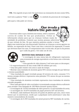EBF • 47
P.S.: Um segredo só pra você: Se você trocar as consoantes do meu nome DiVa,
você terá a palavra “Vida”, e este é o símbolo do processo de reciclagem,
pelo qual a vida pode ser eterna.
Que recado a
história traz para nós?
Conversar sobre o que a história nos ensina, sobre a maneira
correta de cuidar do lixo que produzimos. Utilize as
informações abaixo para que as crianças tenham noção da
seriedade do problema. Comente que muitas pessoas sobrevivem
do que retiram do lixo. De que maneira podemos ajudar a tornar
digno esse material por nós descartado? (motivar as crianças a serem agentes na
família, na separação do lixo). Fazer com elas o exercício de separação. É assim
que devemos fazer em casa. O compromisso não é só da mãe, do pai ou da pessoa
que cuida da gente, é de cada um de nós.
MOTIVOS PARA SEPARAR O LIXO
* A reciclagem de uma única lata de refrigerante representa
uma economia de energia equivalente a três horas com a televisão
ligada;
* Uma garrafa de vidro demora 5 mil anos para se decompor;
* O reaproveitamento de lata rende US$ 30 milhões por ano;
* Uma lata pode resistir cem anos à ação do tempo;
* Reciclar uma tonelada de alumínio gasta 95% menos energia do que fabricar
a mesma quantidade;
* Uma tonelada de papel reciclado poupa 22 árvores do corte, consome 71%
menos energia elétrica e representa uma poluição 74% menor do que na mesma
quantidade;
* Uma tonelada de alumínio reciclado representa cinco toneladas de minério
extraído poupado;
* Para cada garrafa de vidro reciclada é economizada energia elétrica suficiente
para acender uma lâmpada de 100 Watts durante quatro horas;
* A reciclagem de 10.853 toneladas de vidro preserva 12 mil toneladas de areia;
* A reciclagem de 18.679 toneladas de papel preserva 637 mil árvores;
* No Brasil, cada habitante descarta 25 quilos de plástico por ano, cinco vezes
menos que os americanos, sendo que a população norte-americana é uma das
maiores consumidoras do mundo;
* A reciclagem de 6.405 toneladas de metal preserva 987 toneladas de carvão.
 