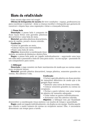 EBF • 49
Hora da criatividade
Com sucata algo novo vai surgir!
Oficina de brinquedos de sucata (Se tiver condições – espaço, professores/as
para coordenar e material – deixe a criança escolher o brinquedo que gostaria de
construir e depois faça uma exposição e deixe a criançada brincar).
1) Passa bola
Descrição: o passa bola é composto de
duas taças feitas com garrafas plásticas
descartáveis e uma bola de meia.
Material: garrafas plásticas descartáveis,
meia de naylon, jornal e durex colorido.
Confecção:
• Cortar as garrafas ao meio.
• Colocar durex nas extremidades.
• Fazer uma bola de meia.
Objetivo: desenvolver a coordenação visuo-
motora, as noções de distância e dentro/fora.
Regra: o passa bola pode ser jogado individualmente – segurando uma taça
em cada mão e passando a bola de uma para outra – ou em equipe – passando de
um companheiro para outro.
2) Bilboquê
Descrição: o jogo consiste em fazer movimentos de modo que as contas caiam
num recipiente menor.
Material: garrafa plástica descartável, tampa plástica, sementes grandes ou
contas, fita adesiva e cola.
Confecção:
• Cortar a garrafa plástica em duas porções
de tamanhos diferentes de modo que a do
gargalo fique menor.
• Embutir uma outra de forma invertida.
• Colocar sementes grandes ou contas no
recipiente.
• Fechar a parte inferior com uma tampa
de plástico de tamanho adequado.
• Colar todas as partes individualmente.
• Arrematar com fita adesiva colorida.
Objetivo: o bilboquê tem por finalidade
desenvolver a coordenação visuo-motora e as noções de tempo e quantidade.
Regra: pode ser jogado individualmente, em dupla ou em equipe. Ganha aquele
que colocar o maior número de contas no recipiente menor. Obs.: é necessário
determinar um tempo para a tarefa.
 