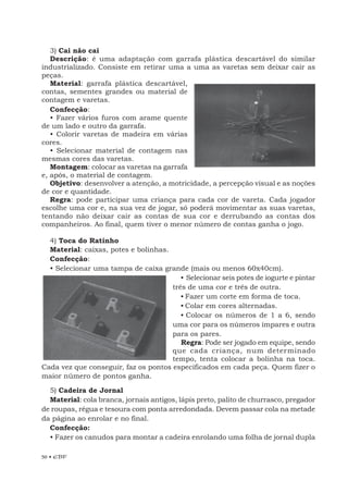 50 • EBF
Confecção:
• Fazer vários furos com arame quente
de um lado e outro da garrafa.
• Colorir varetas de madeira em várias
cores.
• Selecionar material de contagem nas
mesmas cores das varetas.
Montagem: colocar as varetas na garrafa
e, após, o material de contagem.
Objetivo: desenvolver a atenção, a motricidade, a percepção visual e as noções
de cor e quantidade.
Regra: pode participar uma criança para cada cor de vareta. Cada jogador
escolhe uma cor e, na sua vez de jogar, só poderá movimentar as suas varetas,
tentando não deixar cair as contas de sua cor e derrubando as contas dos
companheiros. Ao final, quem tiver o menor número de contas ganha o jogo.
4) Toca do Ratinho
Material: caixas, potes e bolinhas.
Confecção:
• Selecionar uma tampa de caixa grande (mais ou menos 60x40cm).
• Selecionar seis potes de iogurte e pintar
três de uma cor e três de outra.
• Fazer um corte em forma de toca.
• Colar em cores alternadas.
• Colocar os números de 1 a 6, sendo
uma cor para os números ímpares e outra
para os pares.
Regra: Pode ser jogado em equipe, sendo
que cada criança, num determinado
tempo, tenta colocar a bolinha na toca.
Cada vez que conseguir, faz os pontos especificados em cada peça. Quem fizer o
maior número de pontos ganha.
5) Cadeira de Jornal
Material: cola branca, jornais antigos, lápis preto, palito de churrasco, pregador
de roupas, régua e tesoura com ponta arredondada. Devem passar cola na metade
da página ao enrolar e no final.
Confecção:
• Fazer os canudos para montar a cadeira enrolando uma folha de jornal dupla
3) Cai não cai
Descrição: é uma adaptação com garrafa plástica descartável do similar
industrializado. Consiste em retirar uma a uma as varetas sem deixar cair as
peças.
Material: garrafa plástica descartável,
contas, sementes grandes ou material de
contagem e varetas.
 