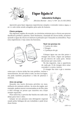 EBF • 53
Fique ligado/a!
Laboratório Ecológico
(Revista Recreio – Ano 2 nº64 de 31/05/2001)
Aproveite para fazer algumas experiências simples e entender como a água, o
ar e o solo estão sendo atingidos pela ação do homem.
Chuva perigosa
Em algumas regiões do mundo, os cientistas notaram que a chuva aos poucos
danificava prédios e plantas. Esse fenômeno, chamado de chuva ácida, acontece
quando a água da chuva se mistura à poluição que é lançada na atmosfera. Faça
esta experiência e veja como ela funciona.
Você vai precisar de:
• 2 potes de vidro
• Vinagre
• 2 pedaços de giz
Coloque água em um dos potes e
vinagre em outro. Jogue um pedaço
de giz dentro de cada pote. Deixe
descansar por uma noite.
No dia seguinte, veja a aparência
de cada giz. O do vinagre deve estar
corroído e o outro, inteiro.
O vinagre faz com o giz a mesma
coisa que a chuva ácida faz com prédios, rochas e
monumentos. Ao cair sobre o solo, os rios e os lagos,
ela pode também prejudicar a vida de plantas e
animais.
Aves em perigo
Quando um navio derrama petróleo no mar,
milhares de animais sofrem. As aves da região, por
exemplo, podem morrer envenenadas ou de frio, pois
o óleo estraga as penas que mantêm seu corpo
sempre aquecido.
Para salvá-las, é preciso dar banho em cada uma
delas para tirar o óleo.
Limpar só um pássaro com detergente especial
usado pelos biólogos dá um trabalhão e pode levar
duas horas.
 