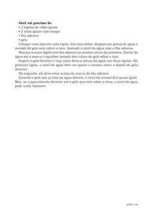 EBF • 55
Você vai precisar de:
• 2 tigelas de vidro iguais
• 2 latas iguais com tampa
• fita adesiva
• gelo
Coloque uma lata em cada tigela. Em uma delas, despeje um pouco de água e
metade do gelo sem cobrir a lata. Assinale o nível da água com a fita adesiva.
Marque a outra tigela com fita adesiva na mesma altura da primeira. Encha de
água até a marca e equilibre metade dos cubos de gelo sobre a lata.
Espere o gelo derreter e veja como ficou a altura da água nas duas tigelas. Na
primeira tigela, o nível da água deve ser quase o mesmo antes e depois do gelo
derreter.
Na segunda, ele deve estar acima da marca da fita adesiva.
Quando o gelo que já está na água derrete, o nível do oceano fica quase igual.
Mas, se o aquecimento derreter até o gelo que está sobre a terra, o nível da água
pode subir bastante.
 