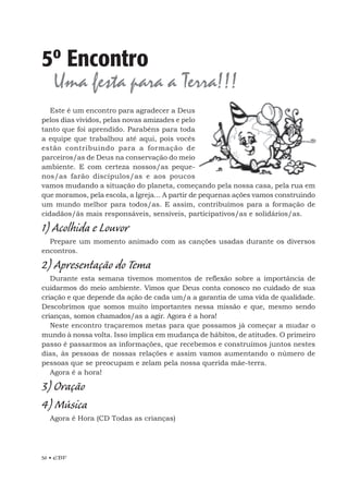 56 • EBF
5º Encontro
Uma festa para a Terra!!!
Este é um encontro para agradecer a Deus
pelos dias vividos, pelas novas amizades e pelo
tanto que foi aprendido. Parabéns para toda
a equipe que trabalhou até aqui, pois vocês
estão contribuindo para a formação de
parceiros/as de Deus na conservação do meio
ambiente. E com certeza nossos/as peque-
nos/as farão discípulos/as e aos poucos
vamos mudando a situação do planeta, começando pela nossa casa, pela rua em
que moramos, pela escola, a Igreja... A partir de pequenas ações vamos construindo
um mundo melhor para todos/as. E assim, contribuímos para a formação de
cidadãos/ãs mais responsáveis, sensíveis, participativos/as e solidários/as.
1) Acolhida e Louvor
Prepare um momento animado com as canções usadas durante os diversos
encontros.
2) Apresentação do Tema
Durante esta semana tivemos momentos de reflexão sobre a importância de
cuidarmos do meio ambiente. Vimos que Deus conta conosco no cuidado de sua
criação e que depende da ação de cada um/a a garantia de uma vida de qualidade.
Descobrimos que somos muito importantes nessa missão e que, mesmo sendo
crianças, somos chamados/as a agir. Agora é a hora!
Neste encontro traçaremos metas para que possamos já começar a mudar o
mundo à nossa volta. Isso implica em mudança de hábitos, de atitudes. O primeiro
passo é passarmos as informações, que recebemos e construímos juntos nestes
dias, às pessoas de nossas relações e assim vamos aumentando o número de
pessoas que se preocupam e zelam pela nossa querida mãe-terra.
Agora é a hora!
3) Oração
4) Música
Agora é Hora (CD Todas as crianças)
 