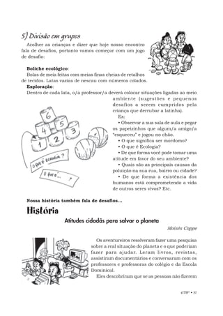 EBF • 57
5) Divisão em grupos
Acolher as crianças e dizer que hoje nosso encontro
fala de desafios, portanto vamos começar com um jogo
de desafio:
Boliche ecológico:
Bolas de meia feitas com meias finas cheias de retalhos
de tecidos. Latas vazias de nescau com números colados.
Exploração:
Dentro de cada lata, o/a professor/a deverá colocar situações ligadas ao meio
ambiente (sugestões e pequenos
desafios a serem cumpridos pela
criança que derrubar a latinha).
Ex:
• Observar a sua sala de aula e pegar
os papeizinhos que algum/a amigo/a
“esqueceu” e jogou no chão.
• O que significa ser mordomo?
• O que é Ecologia?
• De que forma você pode tomar uma
atitude em favor do seu ambiente?
• Quais são as principais causas da
poluição na sua rua, bairro ou cidade?
• De que forma a existência dos
humanos está comprometendo a vida
de outros seres vivos? Etc.
Nossa história também fala de desafios...
História
Atitudes cidadãs para salvar o planeta
Moisés Coppe
Os aventureiros resolveram fazer uma pesquisa
sobre a real situação do planeta e o que poderiam
fazer para ajudar. Leram livros, revistas,
assistiram documentários e conversaram com os
professores e professoras do colégio e da Escola
Dominical.
Eles descobriram que se as pessoas não fizerem
 