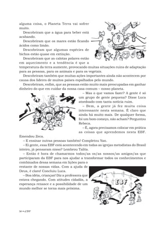 58 • EBF
alguma coisa, o Planeta Terra vai sofrer
muito.
Descobriram que a água para beber está
acabando.
Descobriram que os mares estão ficando
ácidos como limão.
Descobriram que algumas espécies de
bichos estão quase em extinção.
Descobriram que as calotas polares estão
em aquecimento e a tendência é que a
temperatura da terra aumente, provocando muitas situações ruins de adaptação
para as pessoas, para os animais e para os vegetais.
Descobriram também que muitas ações importantes ainda não acontecem por
causa dos líderes de muitos países espalhados pelo mundo.
Descobriram, enfim, que as pessoas estão muito mais preocupadas em ganhar
dinheiro do que em cuidar da nossa casa comum – nosso planeta.
– Mas o que vamos fazer? A gente é só
um grupo de gente pequena? Disse Luca
atordoado com tanta notícia ruim.
– Bem, a gente já fez muita coisa
interessante nesta semana. É claro que
ainda há muito mais. De qualquer forma,
foi um bom começo, não acham? Perguntou
Rebeca.
– É, agora precisamos colocar em prática
as coisas que aprendemos nesta EBF.
Emendou Zeca.
– E ensinar outras pessoas também! Completou Yan.
– Ei gente, essa EBF está acontecendo em todas as igrejas metodistas do Brasil
inteiro, já pensaram nisso? Lembrou Talita.
– Então é hora de chamarmos todos/as os/as nossos/as amigos/as que
participaram da EBF para nos ajudar a transformar todos os conhecimentos e
combinados dessa semana em lições para o
restante de nossas vidas. Com a ajuda de
Deus, é claro! Concluiu Luca.
– Boa idéia, crianças! Diz a professora que
estava chegando. Com atitudes cidadãs, a
esperança renasce e a possibilidade de um
mundo melhor se torna mais próxima.
 