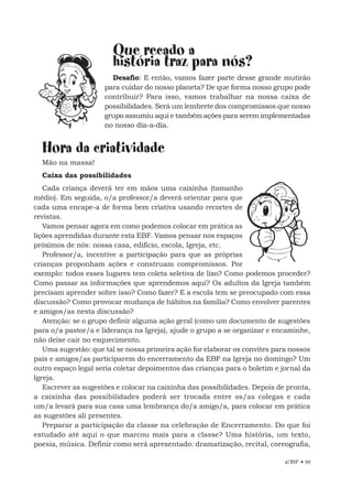 EBF • 59
Que recado a
história traz para nós?
Desafio: E então, vamos fazer parte desse grande mutirão
para cuidar do nosso planeta? De que forma nosso grupo pode
contribuir? Para isso, vamos trabalhar na nossa caixa de
possibilidades. Será um lembrete dos compromissos que nosso
grupo assumiu aqui e também ações para serem implementadas
no nosso dia-a-dia.
Hora da criatividade
Mão na massa!
Caixa das possibilidades
Cada criança deverá ter em mãos uma caixinha (tamanho
médio). Em seguida, o/a professor/a deverá orientar para que
cada uma encape-a de forma bem criativa usando recortes de
revistas.
Vamos pensar agora em como podemos colocar em prática as
lições aprendidas durante esta EBF. Vamos pensar nos espaços
próximos de nós: nossa casa, edifício, escola, Igreja, etc.
Professor/a, incentive a participação para que as próprias
crianças proponham ações e construam compromissos. Por
exemplo: todos esses lugares tem coleta seletiva de lixo? Como podemos proceder?
Como passar as informações que aprendemos aqui? Os adultos da Igreja também
precisam aprender sobre isso? Como fazer? E a escola tem se preocupado com essa
discussão? Como provocar mudança de hábitos na família? Como envolver parentes
e amigos/as nesta discussão?
Atenção: se o grupo definir alguma ação geral (como um documento de sugestões
para o/a pastor/a e liderança na Igreja), ajude o grupo a se organizar e encaminhe,
não deixe cair no esquecimento.
Uma sugestão: que tal se nossa primeira ação for elaborar os convites para nossos
pais e amigos/as participarem do encerramento da EBF na Igreja no domingo? Um
outro espaço legal seria coletar depoimentos das crianças para o boletim e jornal da
Igreja.
Escrever as sugestões e colocar na caixinha das possibilidades. Depois de pronta,
a caixinha das possibilidades poderá ser trocada entre os/as colegas e cada
um/a levará para sua casa uma lembrança do/a amigo/a, para colocar em prática
as sugestões ali presentes.
Preparar a participação da classe na celebração de Encerramento. Do que foi
estudado até aqui o que marcou mais para a classe? Uma história, um texto,
poesia, música. Definir como será apresentado: dramatização, recital, coreografia,
 
