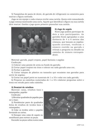 EBF • 65
5) Tampinhas de pasta de dente, de garrafa de refrigerante ou sementes para
marcar a figura sorteada.
Joga-se em equipe e cada criança recebe uma cartela. Quem está comandando
o jogo começa mostrando uma carta. Aquele que identificar a figura na sua cartela
deve marcar. Ganha o jogo quem primeiro preencher sua cartela.
2) Jogo de argola
Neste jogo podem participar de
dois a seis participantes. As
garrafas ficam agrupadas a uma
distância de 4 a 6 metros das
crianças, que lançam as argolas:
quando acertam, verificam o
número contido na garrafa e
retiram a pergunta ou desafio na
caixinha de número correspon-
dente.
Material: garrafa, papel crepom, papel fantasia e argolas
Confecção:
1) Colocar uma porção de areia no fundo da garrafa;
2) Cortar papel crepom em tiras e colocar em cada garrafa uma cor;
3) Fechar a garrafa;
4) Cortar tampas de plástico no tamanho que encaixem nas garrafas para
servir de argolas;
5) Cortar em papel preto os numerais de 1 a 10 e colar em cada garrafa;
6) Preparar as caixinhas numeradas de 1 a 10 e elaborar perguntas sobre o
tema em estudo para cada caixinha.
3) Dominó de retalhos
Material: caixa, retalhos lisos e
estampados, papelão
Confecção:
1)Recortarquadradosdepapelãopara
ser a base;
2) Providenciar pares de quadrados
feitos de retalhos de tecidos lisos e
estampados;
3) Colar os tecidos sobre o papelão
formando as cartas;
4) Encapar uma caixa de sapato ou
semelhante para sortear as peças.
Esconder as peças soltas numa caixa
 