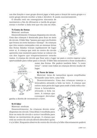EBF • 67
um dos lençóis e esse grupo deverá jogar a bola para o lençol do outro grupo e o
outro grupo deverá receber a bola e devolver. E assim sucessivamente.
O desafio está em conseguirem sincronia de
movimento a fim de efetuarem a tarefa do grupo:
enviar e receber a bola sem que ela caia no chão.
7) Cesto de frutas
Material: nenhum
Desenvolvimento: Crianças dispostas em círculo.
Uma das crianças é destacada para ficar no meio
do círculo. O líder fala: “passou por aqui um fruteiro
que levava no cesto banana e laranja”. As crianças
que têm nomes começados com as mesmas letras
das frutas faladas trocam rapidamente de lugar
entre si. A criança que está no centro do círculo
aproveita esse momento para tentar se colocar em
um dos lugares que temporariamente estarão
vazios. A criança do círculo que ficar sem o lugar vai para o centro esperar uma
oportunidade para voltar para o círculo. O líder fala novamente a frase mudando o
nome das frutas. Ele poderá também falar: “o cesto
virou” – nesse caso todas as crianças devem mudar de
lugar.
8) Torre de latas
Material: latas de tamanhos iguais empilhadas
formando uma torre, uma bola
Desenvolvimento: Uma das crianças começa a
brincadeira atirando a bola na torre. A criança que
estiver mais perto do lugar para onde a bola rolou con-
tinua a brincadeira
atirando a bola na
torre. A criança que
conseguir derrubar
ganha o direito de reconstruir a torre.
9) O líder
Material: nenhum
Desenvolvimento: As crianças devem estar
dispostas em círculo. Uma delas é escolhida para
ficar no meio do círculo e outra é escolhida para
liderar os movimentos do grupo. A criança que
está no centro do círculo deverá descobrir quem
é o/a líder. Enquanto observa do centro do círculo o/a líder discretamente poderá
 