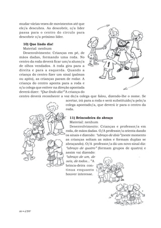 68 • EBF
mudar várias vezes de movimentos até que
ele/a descubra. Ao descobrir, o/a líder
passa para o centro do círculo para
descobrir o/a próximo líder.
10) Que lindo dia!
Material: nenhum
Desenvolvimento: Crianças em pé, de
mãos dadas, formando uma roda. No
centro da roda deverá ficar um/a aluno/a
de olhos vendados. A roda gira para a
direita e para a esquerda. Quando a
criança do centro fizer um sinal (palmas
ou apito), as crianças param de rodar. A
criança do centro aponta para a roda e
o/a colega que estiver na direção apontada
deverá dizer: “Que lindo dia!” A criança do
centro deverá reconhecer a voz do/a colega que falou, dizendo-lhe o nome. Se
acertar, irá para a roda e será substituído/a pelo/a
colega apontado/a, que deverá ir para o centro da
roda.
11) Brincadeira do abraço
Material: nenhum
Desenvolvimento: Crianças e professor/a em
roda, de mãos dadas. O/A professor/a orienta dando
os sinais e dizendo: “abraço de dois” (neste momento
as crianças soltam as mãos e formam duplas se
abraçando). O/A professor/a dá um novo sinal diz:
“abraço de quatro” (formam grupos de quatro) e
assim vai dizendo:
“abraço de um, de
seis, de todos...” A
brinca-deira con-
tinua enquanto
houver interesse.
 