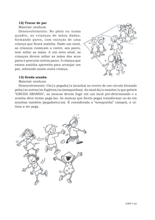 EBF • 69
12) Trocar de par
Material: nenhum
Desenvolvimento: No pátio ou numa
quadra, as crianças de mãos dadas,
formando pares, com exceção de uma
criança que ficará sozinha. Dado um sinal,
as crianças começam a correr, aos pares,
sem soltar as mãos. A um novo sinal, as
crianças devem soltar as mãos dos seus
pares e procurar outros pares. A criança que
estava sozinha aproveita para arranjar um
par, sobrando assim outra criança.
13) Gruda aranha
Material: nenhum
Desenvolvimento: Um/a pegador/a (aranha) no centro de um círculo formado
pelos/as outros/as fugitivos/as (mosquinhas). Ao sinal do/a monitor/a que gritará
“GRUDA ARANHA”, as moscas devem fugir até um local pré-determinado e a
aranha deve tentar pegá-las. As moscas que forem pegas transformar-se-ão em
aranhas também (pegadores/as). É considerada a “mosquinha” campeã, a ul-
tima a ser pega.
 