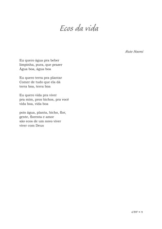 EBF • 71
Ecos da vida
Rute Noemi
Eu quero água pra beber
limpinha, pura, que prazer
Água boa, água boa
Eu quero terra pra plantar
Comer de tudo que ela dá
terra boa, terra boa
Eu quero vida pra viver
pra mim, pros bichos, pra você
vida boa, vida boa
pois água, planta, bicho, flor,
gente, floresta e amor
são ecos de um novo viver
viver com Deus
 