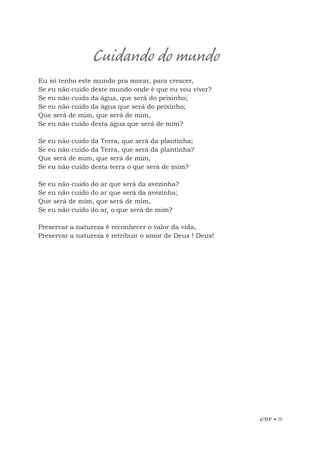 EBF • 77
Eu só tenho este mundo pra morar, para crescer,
Se eu não cuido deste mundo onde é que eu vou viver?
Se eu não cuido da água, que será do peixinho;
Se eu não cuido da água que será do peixinho;
Que será de mim, que será de mim,
Se eu não cuido desta água que será de mim?
Se eu não cuido da Terra, que será da plantinha;
Se eu não cuido da Terra, que será da plantinha?
Que será de mim, que será de mim,
Se eu não cuido desta terra o que será de mim?
Se eu não cuido do ar que será da avezinha?
Se eu não cuido do ar que será da avezinha;
Que será de mim, que será de mim,
Se eu não cuido do ar, o que será de mim?
Preservar a natureza é reconhecer o valor da vida,
Preservar a natureza é retribuir o amor de Deus ! Deus!
Cuidando do mundo
 