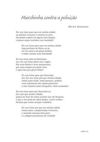 EBF • 79
Zilá R.A. Benevenuto
Eu vou lutar para que em minha cidade
as plantas cresçam e cantem as aves.
Os peixes nadem em águas bem limpas,
cranças sejam tratadas com bondade!
Eu vou lutar para que em minha cidade
haja perfume de flores no ar,
no céu azul o sol possa brilhar
e todos sintam mais felicidade!
Eu vou lutar pelo rio Sorocaba:
(ou: Eu vou lutar pelos rios e lagos
Por suas fontes e seus mananciais;
por mais espaço pro peixe viver
e água boa pra gente beber!
Eu vou lutar para que Sorocaba:
(ou: Eu vou lutar pra que minha cidade)
tenha mais verde, mais parques, jardins;
suas industrias não sejam poluentes
e nós vivamos mais tranquilos, mais contentes!
Eu vou lutar para que Sorocaba ou
(ou: pra que minha cidade)
possa ser livre de usina nuclear (ou: de Aramar)
e que o seu povo de mãos dadas, muito unidas,
Só pela paz venha sempre trabalhar.
Eu vou lutar pra que em minha cidade
exista amor, compreensão e ternura,
e amizade renasça bem pura
e a alegria permaneça de verdade!
Marchinha contra a poluição
 