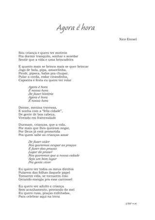 EBF • 81
Sou criança e quero ter motivos
Pra dormir tranquilo, sonhar e acordar
Sentir que a vida e uma brincadeira
E quanto mais se brinca mais se quer brincar
Jogo de bola, pipa, amarelinha,
Picolé, pipoca, balas pra chupar,
Pular a corda, rodar cirandinha,
Capoeira e festa eu quero ver rolar
Agora é hora
É nossa hora
De fazer história
Agora é hora
É nossa hora
Dorme, menina travessa,
E sonha com a “feliz cidade”,
De gente de boa cabeça,
Vivendo em fraternidade
Durmam, crianças, que a vida,
Por mais que lhes queiram negar,
Por Deus já está prometida
Pra quem sabe as crianças amar
De fazer valer
Nos queremos ocupar as praças
E fazer das praças
Lugar de prazer
Nos queremos que a nossa cidade
Seja um bom lugar
Pra gente viver
Eu quero ver todos os meus direitos
Pularem das folhas daquele papel
Tomarem vida, se tornarem eixo
Gerando energia pra esse carrossel
Eu quero ver adulto e criança
Sem acanhamento, provando do mel
Eu quero ruas, praças enfeitadas,
Para celebrar aqui na terra
Agora é hora
Xico Esvael
 