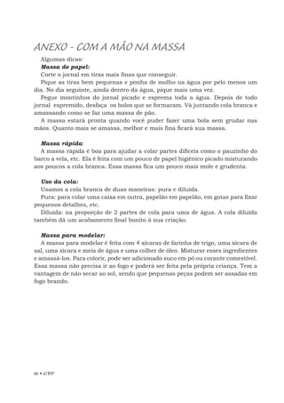 86 • EBF
ANEXO - COM A MÃO NA MASSA
Algumas dicas:
Massa de papel:
Corte o jornal em tiras mais finas que conseguir.
Pique as tiras bem pequenas e ponha de molho na água por pelo menos um
dia. No dia seguinte, ainda dentro da água, pique mais uma vez.
Pegue montinhos do jornal picado e esprema toda a água. Depois de todo
jornal espremido, desfaça os bolos que se formaram. Vá juntando cola branca e
amassando como se faz uma massa de pão.
A massa estará pronta quando você puder fazer uma bola sem grudar nas
mãos. Quanto mais se amassa, melhor e mais fina ficará sua massa.
Massa rápida:
A massa rápida é boa para ajudar a colar partes difíceis como o pauzinho do
barco a vela, etc. Ela é feita com um pouco de papel higiênico picado misturando
aos poucos a cola branca. Essa massa fica um pouco mais mole e grudenta.
Uso da cola:
Usamos a cola branca de duas maneiras: pura e diluída.
Pura: para colar uma caixa em outra, papelão em papelão, em gotas para fixar
pequenos detalhes, etc.
Diluída: na proporção de 2 partes de cola para uma de água. A cola diluída
também dá um acabamento final bonito à sua criação.
Massa para modelar:
A massa para modelar é feita com 4 xícaras de farinha de trigo, uma xícara de
sal, uma xícara e meia de água e uma colher de óleo. Misturar esses ingredientes
e amassá-los. Para colorir, pode ser adicionado suco em pó ou corante comestível.
Essa massa não precisa ir ao fogo e poderá ser feita pela própria criança. Tem a
vantagem de não secar ao sol, sendo que pequenas peças podem ser assadas em
fogo brando.
 
