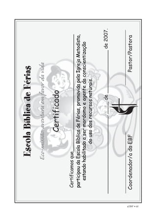 EBF • 87
EscolaBíblicadeFérias
Eco-missão:aventuraemfavordavida
Certificado
Certificamosque________________________________________
participoudaEscolaBíblicadeFérias,promovidapelaIgrejaMetodista,
estandohabilitadoasermordomoeagentedaconscientização
dousodosrecursosnaturais.
_________________________,____de______________de2007.
Coordenador/adaEBFPastor/Pastora
 