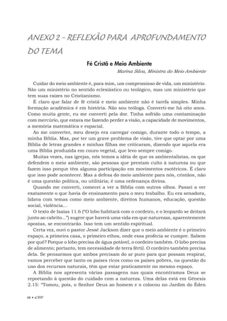 88 • EBF
ANEXO2-REFLEXÃOPARA APROFUNDAMENTO
DO TEMA
Fé Cristã e Meio Ambiente
Marina Silva, Ministra do Meio Ambiente
Cuidar do meio ambiente é, para mim, um compromisso de vida, um ministério.
Não um ministério no sentido eclesiástico ou teológico, mas um ministério que
tem suas raízes no Cristianismo.
É claro que falar de fé cristã e meio ambiente não é tarefa simples. Minha
formação acadêmica é em história. Não sou teóloga. Converti-me há oito anos.
Como muita gente, eu me converti pela dor. Tinha sofrido uma contaminação
com mercúrio, que estava me fazendo perder a visão, a capacidade de movimentos,
a memória matemática e espacial.
Ao me converter, meu desejo era carregar comigo, durante todo o tempo, a
minha Bíblia. Mas, por ter um grave problema de visão, tive que optar por uma
Bíblia de letras grandes e minhas filhas me criticaram, dizendo que aquela era
uma Bíblia produzida em couro vegetal, que levo sempre comigo.
Muitas vezes, nas igrejas, nós temos a idéia de que os ambientalistas, os que
defendem o meio ambiente, são pessoas que prestam culto à natureza ou que
fazem isso porque têm alguma participação em movimentos esotéricos. É claro
que isso pode acontecer. Mas a defesa do meio ambiente para nós, cristãos, não
é uma questão política, ou utilitária; é uma ordenança divina.
Quando me converti, comecei a ver a Bíblia com outros olhos. Passei a ver
exatamente o que havia de ensinamento para o meu trabalho. Eu era senadora,
lidava com temas como meio ambiente, direitos humanos, educação, questão
social, violência...
O texto de Isaías 11.6 (“O lobo habitará com o cordeiro, e o leopardo se deitará
junto ao cabrito...”) sugere que haverá uma vida em que naturezas, aparentemente
opostas, se encontrarão. Isso tem um sentido espiritual.
Certa vez, ouvi o pastor Jessé Jackson dizer que o meio ambiente é o primeiro
espaço, a primeira casa, o primeiro ethos, onde essa profecia se cumpre. Sabem
por quê? Porque o lobo precisa de água potável, o cordeiro também. O lobo precisa
de alimento; portanto, tem necessidade de terra fértil. O cordeiro também precisa
dela. Se pensarmos que ambos precisam do ar puro para que possam respirar,
vamos perceber que tanto os países ricos como os países pobres, na questão do
uso dos recursos naturais, têm que estar praticamente no mesmo espaço.
A Bíblia nos apresenta várias passagens nas quais encontramos Deus se
reportando à questão do cuidado com a natureza. Uma delas está em Gênesis
2.15: “Tomou, pois, o Senhor Deus ao homem e o colocou no Jardim do Éden
 