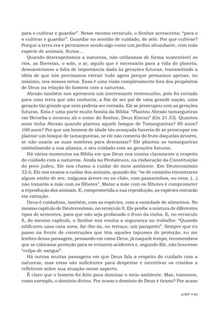 EBF • 89
para o cultivar e guardar”. Nesse mesmo versículo, o Senhor acrescenta: “para o
o cultivar e guardar”. Guardar no sentido de cuidado, de zelo. Por que cultivar?
Porque a terra era e permanece sendo algo como um jardim abundante, com toda
espécie de animais, frutos...
Quando desrespeitamos a natureza, não utilizamos de forma sustentável os
rios, as florestas, o solo, o ar, aquilo que é necessário para a vida do planeta,
demonstramos a falta de importância dada às gerações futuras, transmitindo a
idéia de que nós precisamos extrair tudo agora porque pensamos apenas, no
máximo, nos nossos netos. Essa é uma visão completamente fora dos propósitos
de Deus na relação do homem com a natureza.
Abraão também nos apresenta um interessante testemunho, pois foi enviado
para uma terra que não conhecia, a fim de ser pai de uma grande nação, uma
geração tão grande que nem poderia ser contada. Ele se preocupou com as gerações
futuras. Esta é uma parte muito bonita da Bíblia: “Plantou Abraão tamargueiras
em Berseba e invocou ali o nome do Senhor, Deus Eterno” (Gn 21.33). Quantos
anos tinha Abraão quando plantou aquele bosque de Tamargueiras? 80 anos?
100 anos? Por que um homem de idade tão avançada haveria de se preocupar em
plantar um bosque de tamargueiras, se ele não comeria do fruto daquelas árvores,
se não usaria as suas sombras para descansar? Ele plantou as tamargueiras
simbolizando a sua aliança, o seu cuidado com as gerações futuras.
Há vários momentos na Bíblia em que Deus nos ensina claramente a respeito
do cuidado com a natureza. Ainda no Pentateuco, na elaboração da Constituição
do povo judeu, Ele nos chama a cuidar do meio ambiente. Em Deuteronômio
22.6, Ele nos ensina a cuidar dos animais, quando diz: “se de caminho encontrares
algum ninho de ave, nalguma árvore ou no chão, com passarinhos, ou ovos, (...)
não tomarás a mãe com os filhotes”. Matar a mãe com os filhotes é comprometer
a reprodução dos animais. E, comprometida a sua reprodução, as espécies entrarão
em extinção.
Deus é cuidadoso, também, com as espécies, com a variedade de alimentos. No
mesmo capítulo de Deuteronômio, no versículo 9, Ele proíbe a mistura de diferentes
tipos de sementes, para que não seja profanado o fruto da vinha. E, no versículo
8, do mesmo capítulo, o Senhor nos ensina a segurança no trabalho: “Quando
edificares uma casa nova, far-lhe-ás, no terraço, um parapeito”. Sempre que eu
passo na frente de construções que têm aqueles tapumes de proteção, eu me
lembro dessa passagem, pensando em como Deus, já naquele tempo, recomendava
que se colocasse proteção para se evitarem acidentes e, segundo Ele, não houvesse
“culpa de sangue”.
Há outras muitas passagens em que Deus fala a respeito do cuidado com a
natureza, mas estas são suficientes para despertar e incentivar os cristãos a
refletirem sobre sua atuação nesse aspecto.
É claro que o homem foi feito para dominar o meio ambiente. Mas, tomemos,
como exemplo, o domínio divino. Por acaso o domínio de Deus é tirano? Por acaso
 