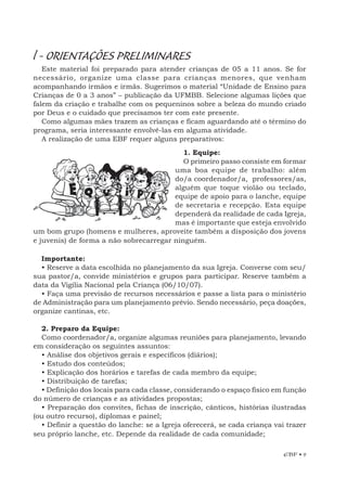 EBF • 9
l - ORIENTAÇÕES PRELIMINARES
Este material foi preparado para atender crianças de 05 a 11 anos. Se for
necessário, organize uma classe para crianças menores, que venham
acompanhando irmãos e irmãs. Sugerimos o material “Unidade de Ensino para
Crianças de 0 a 3 anos” – publicação da UFMBB. Selecione algumas lições que
falem da criação e trabalhe com os pequeninos sobre a beleza do mundo criado
por Deus e o cuidado que precisamos ter com este presente.
Como algumas mães trazem as crianças e ficam aguardando até o término do
programa, seria interessante envolvê-las em alguma atividade.
A realização de uma EBF requer alguns preparativos:
1. Equipe:
O primeiro passo consiste em formar
uma boa equipe de trabalho: além
do/a coordenador/a, professores/as,
alguém que toque violão ou teclado,
equipe de apoio para o lanche, equipe
de secretaria e recepção. Esta equipe
dependerá da realidade de cada Igreja,
mas é importante que esteja envolvido
um bom grupo (homens e mulheres, aproveite também a disposição dos jovens
e juvenis) de forma a não sobrecarregar ninguém.
Importante:
• Reserve a data escolhida no planejamento da sua Igreja. Converse com seu/
sua pastor/a, convide ministérios e grupos para participar. Reserve também a
data da Vigília Nacional pela Criança (06/10/07).
• Faça uma previsão de recursos necessários e passe a lista para o ministério
de Administração para um planejamento prévio. Sendo necessário, peça doações,
organize cantinas, etc.
2. Preparo da Equipe:
Como coordenador/a, organize algumas reuniões para planejamento, levando
em consideração os seguintes assuntos:
• Análise dos objetivos gerais e específicos (diários);
• Estudo dos conteúdos;
• Explicação dos horários e tarefas de cada membro da equipe;
• Distribuição de tarefas;
• Definição dos locais para cada classe, considerando o espaço físico em função
do número de crianças e as atividades propostas;
• Preparação dos convites, fichas de inscrição, cânticos, histórias ilustradas
(ou outro recurso), diplomas e painel;
• Definir a questão do lanche: se a Igreja oferecerá, se cada criança vai trazer
seu próprio lanche, etc. Depende da realidade de cada comunidade;
 