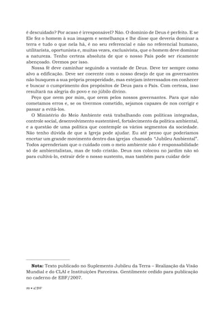 90 • EBF
é descuidado? Por acaso é irresponsável? Não. O domínio de Deus é perfeito. E se
Ele fez o homem à sua imagem e semelhança e lhe disse que deveria dominar a
terra e tudo o que nela há, é no seu referencial e não no referencial humano,
utilitarista, oportunista e, muitas vezes, exclusivista, que o homem deve dominar
a natureza. Tenho certeza absoluta de que o nosso País pode ser ricamente
abençoado. Oremos por isso.
Nossa fé deve caminhar seguindo a vontade de Deus. Deve ter sempre como
alvo a edificação. Deve ser coerente com o nosso desejo de que os governantes
não busquem a sua própria prosperidade, mas estejam interessados em conhecer
e buscar o cumprimento dos propósitos de Deus para o País. Com certeza, isso
resultará na alegria do povo e no júbilo divino.
Peço que orem por mim, que orem pelos nossos governantes. Para que não
cometamos erros e, se os tivermos cometido, sejamos capazes de nos corrigir e
passar a evitá-los.
O Ministério do Meio Ambiente está trabalhando com políticas integradas,
controle social, desenvolvimento sustentável, fortalecimento da política ambiental,
e a questão de uma política que contemple os vários segmentos da sociedade.
Não tenho dúvida de que a Igreja pode ajudar. Eu até penso que poderíamos
encetar um grande movimento dentro das igrejas chamado “Jubileu Ambiental”.
Todos aprenderiam que o cuidado com o meio ambiente não é responsabilidade
só de ambientalistas, mas de todo cristão. Deus nos colocou no jardim não só
para cultivá-lo, extrair dele o nosso sustento, mas também para cuidar dele
Nota: Texto publicado no Suplemento Jubileu da Terra – Realização da Visão
Mundial e do CLAI e Instituições Parceiras. Gentilmente cedido para publicação
no caderno de EBF/2007.
 