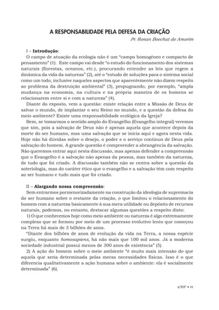 EBF • 91
A RESPONSABILIDADE PELA DEFESA DA CRIAÇÃO
Pr. Ronan Boechat de Amorim
I – Introdução:
O campo de atuação da ecologia não é um “campo homogêneo e compacto de
pensamento” (1). Este campo vai desde “o estudo do funcionamento dos sistemas
naturais (florestas, oceanos, etc.), procurando entender as leis que regem a
dinâmica da vida da natureza” (2), até o “estudo de soluções para o sistema social
como um todo, inclusive naqueles aspectos que aparentemente não dizem respeito
ao problema da destruição ambiental” (3), propugnando, por exemplo, “ampla
mudança na economia, na cultura e na própria maneira de os homens se
relacionarem entre si e com a natureza” (4).
Diante do exposto, vem a questão: existe relação entre a Missão de Deus de
salvar o mundo, de implantar o seu Reino no mundo, e a questão da defesa do
meio ambiente? Existe uma responsabilidade ecológica da Igreja?
Bem, se tomarmos o sentido amplo do Evangelho (Evangelho integral) veremos
que sim, pois a salvação de Deus não é apenas aquela que acontece depois da
morte do ser humano, mas uma salvação que se inicia aqui e agora nesta vida.
Hoje não há dúvidas sobre o desejo, o poder e o serviço contínuo de Deus pela
salvação do homem. A grande questão é compreender a abrangência da salvação.
Não queremos entrar aqui nesta discussão, mas apenas defender a compreensão
que o Evangelho é a salvação não apenas da pessoa, mas também da natureza,
de tudo que foi criado. A discussão também não se centra sobre a questão da
soteriologia, mas do caráter ético que o evangelho e a salvação têm com respeito
ao ser humano e tudo mais que foi criado.
II – Alargando nossa compreensão:
Sem entrarmos pormenorizadamente na construção da ideologia de supremacia
do ser humano sobre o restante da criação, o que limitou o relacionamento do
homem com a natureza basicamente à sua mera utilidade ou depósito de recursos
naturais, podemos, no entanto, destacar algumas questões a respeito disto:
1) O que conhecemos hoje como meio ambiente ou natureza é algo extremamente
complexo que se formou por meio de um processo evolutivo lento que começou
na Terra há mais de 3 bilhões de anos.
“Diante dos bilhões de anos de evolução da vida na Terra, a nossa espécie
surgiu, enquanto homosapiens, há não mais que 100 mil anos. Já a moderna
sociedade industrial possui menos de 300 anos de existência” (5).
2) A ação do homem sobre o meio ambiente “é muito mais intensão do que
aquela que seria determinada pelas meras necessidades físicas. Isso é o que
diferencia qualitativamente a ação humana sobre o ambiente: ela é socialmente
determinada” (6).
 