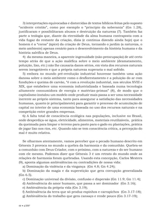 92 • EBF
3) interpretações equivocadas e distorcidas de textos bíblicos feitas pelo suposto
“ocidente cristão”, como por exemplo o “princípio da soberania” (Gn 1.28),
justificaram e possibilitaram abusos e destruição da natureza (7). Também faz
parte a teologia que, diante da eternidade da alma humana contraposta com a
vida fugaz do restante da criação, dizia (e continua dizendo ainda hoje) que o
homem é a “coroa” (ápice) da criação de Deus, tornando o jardim (a natureza, o
meio ambiente) apenas cenário para o desenvolvimento da história humana e da
história salvífica de Deus.
4) da mesma maneira, a aparente ingenuidade (não-preocupação) de até certo
tempo atrás de que a ação maléfica sobre o meio ambiente (desmatamento,
poluição, lixo, etc.) não lhe causaria danos sérios, em vista dos recursos naturais
serem inesgotáveis e que a própria natureza superaria o mal sofrido.
5) embora no mundo pré-revolução industrial houvesse também uma ação
danosa sobre o meio ambiente como o desflorestamento e a poluição do ar com
fundições e queima de carvão, “é com a revolução industrial, nos séculos XVIII e
XIX, que estabelece uma economia industrializada e baseada numa tecnologia
altamente consumidora de energia e matérias-primas” (8), de modo que o
capitalismo instalou um modelo onde produzir mais passa a ser uma necessidade
inerente ao próprio sistema, tanto para assegurar a satisfação das necessidades
humanas, quanto (e principalmente) para garantir o processo de acumulação de
capital no interior de uma economia baseada no uso dos recursos naturais e na
competição entre grandes empresas.
6) A falta total de consciência ecológica nas populações, inclusive no Brasil,
onde desperdiça-se água, eletricidade, alimentos, materiais reutilizáveis, prática
da queimada para limpar o terreno para pasto para o gado ou plantações, prática
de jogar lixo nos rios, etc. Quando não se tem consciência crítica, a percepção do
mal é muito relativa.
Se olharmos atentamente, vamos perceber que o pecado humano descrito em
Gênesis 3 provoca no mundo a quebra da harmonia e da comunhão. Quebra-se
a comunhão com Deus Criador, com o próximo, com a natureza e do ser humano
com ele mesmo. Podemos dizer que Gênesis 3 é um retrato do mundo onde as
relações de harmonia foram quebradas. Usando esta concepção, Carlos Mesters
(9), aponta algumas ambivalências ou contradições de nossa vida:
a) Dominação da violência e da vingança (Gn 4.8; Gn 4.24);
b) Dominação da magia e da superstição que gera corrupção generalizada
(Gn 6.5).
c) Dominação universal da divisão, confusão e dispersão (Gn 11.9; Gn 11.4);
d) Ambivalência do amor humano, que passa a ser dominador (Gn 3.16);
e) Ambivalência da própria vida (Gn 3.19);
f) Ambivalência da terra que só produz espinhos e carrapichos (Gn 3.17-18);
g) Ambivalência do trabalho que gera cansaço e rende pouco (Gn 3.17-19);
 