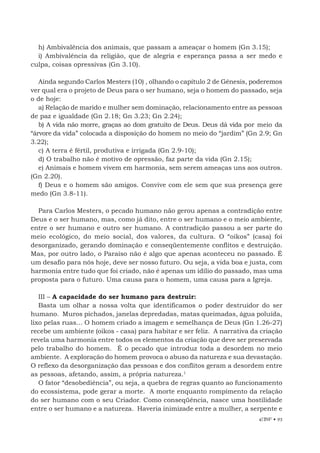 EBF • 93
h) Ambivalência dos animais, que passam a ameaçar o homem (Gn 3.15);
i) Ambivalência da religião, que de alegria e esperança passa a ser medo e
culpa, coisas opressivas (Gn 3.10).
Ainda segundo Carlos Mesters (10) , olhando o capítulo 2 de Gênesis, poderemos
ver qual era o projeto de Deus para o ser humano, seja o homem do passado, seja
o de hoje:
a) Relação de marido e mulher sem dominação, relacionamento entre as pessoas
de paz e igualdade (Gn 2.18; Gn 3.23; Gn 2.24);
b) A vida não morre, graças ao dom gratuito de Deus. Deus dá vida por meio da
“árvore da vida” colocada a disposição do homem no meio do “jardim” (Gn 2.9; Gn
3.22);
c) A terra é fértil, produtiva e irrigada (Gn 2.9-10);
d) O trabalho não é motivo de opressão, faz parte da vida (Gn 2.15);
e) Animais e homem vivem em harmonia, sem serem ameaças uns aos outros.
(Gn 2.20).
f) Deus e o homem são amigos. Convive com ele sem que sua presença gere
medo (Gn 3.8-11).
Para Carlos Mesters, o pecado humano não gerou apenas a contradição entre
Deus e o ser humano, mas, como já dito, entre o ser humano e o meio ambiente,
entre o ser humano e outro ser humano. A contradição passou a ser parte do
meio ecológico, do meio social, dos valores, da cultura. O “oikos” (casa) foi
desorganizado, gerando dominação e conseqüentemente conflitos e destruição.
Mas, por outro lado, o Paraíso não é algo que apenas aconteceu no passado. É
um desafio para nós hoje, deve ser nosso futuro. Ou seja, a vida boa e justa, com
harmonia entre tudo que foi criado, não é apenas um idílio do passado, mas uma
proposta para o futuro. Uma causa para o homem, uma causa para a Igreja.
III – A capacidade do ser humano para destruir:
Basta um olhar a nossa volta que identificamos o poder destruidor do ser
humano. Muros pichados, janelas depredadas, matas queimadas, água poluída,
lixo pelas ruas... O homem criado a imagem e semelhança de Deus (Gn 1.26-27)
recebe um ambiente (oikos - casa) para habitar e ser feliz. A narrativa da criação
revela uma harmonia entre todos os elementos da criação que deve ser preservada
pelo trabalho do homem. É o pecado que introduz toda a desordem no meio
ambiente. A exploração do homem provoca o abuso da natureza e sua devastação.
O reflexo da desorganização das pessoas e dos conflitos geram a desordem entre
as pessoas, afetando, assim, a própria natureza.1
O fator “desobediência”, ou seja, a quebra de regras quanto ao funcionamento
do ecossistema, pode gerar a morte. A morte enquanto rompimento da relação
do ser humano com o seu Criador. Como conseqüência, nasce uma hostilidade
entre o ser humano e a natureza. Haveria inimizade entre a mulher, a serpente e
 