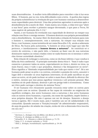 94 • EBF
suas descendências. A mulher teria dificuldades para conceber e dar à luz seus
filhos. O homem, por su vez, teria dificuldades com a terra. A quebra das regras
da própria subsistência é a revelação de que o ser humano continua a desenvolver
suas capacidades para destruir. Uma das primeiras agressões à natureza após a
desobediência foi a morte de Abel. Caim matou seu irmão, o chão teve que “abrir
a sua boca” para receber o primeiro sangue derramado, o que para a Terra, foi
uma espécie de poluição (Gn 4.11).2
Assim, o ser humano foi revelando sua capacidade de destruir ao romper sua
relação com Deus e consigo mesmo. O homem destruiu sua própria personalidade
com a desobediência. Ao matar Abel, foi destruída a relação do homem para com
o homem e, conseqüentemente, com a natureza. Ao romper sua relação com
Deus, o ser humano, numa tentativa de ser como Deus (Gn 3.5), anula a soberania
de Deus. Na busca pela autonomia, “o homem se situa num lugar que não lhe
pertence, e imediatamente o homem devora a natureza”. Ao constituir-se o
centro do universo, e não parte dele, o homem ao fazer uso de sua natureza
dominante explora as coisas criadas como se nada fossem em si mesmas e sobre
elas tivesse autoridade absoluta.3
Esta relação de subjugar a natureza, como se ela fosse inferior, é que conduz à
falha da ética ambiental. O princípio norteador desta ética é: “bom é tudo o que
conserva e promove todos os seres, especialmente os vivos e, dentre os vivos, os
mais fracos; mau é tudo o que prejudica, diminui e faz desaparecer os seres”.
Ética significa a “ilimitada responsabilidade por tudo que existe e vive”. Só o ser
humano pode pesar os prós e os contras, entender a posição do outro, assumir o
lugar dele e entender os seus legítimos interesses; só ele pode sacrificar-se por
amor ao outro, só ele pode inclinar-se sobre o mais fraco, defendê-lo oferecer-lhe
o ombro, mesmo que isso possa significar renúncia e até prejuízo pessoal. Mas
também só ele pode dizimar, destruir e pôr em perigo todo o ecossistema. Como
ser ético pode carregar o destino do sistema Terra.4
O ser humano vive eticamente quando renuncia estar sobre os outros para
estar junto com os outros. Quando se faz capaz de entender as exigências do
equilíbrio ecológico, dos seres humanos com a natureza e dos seres humanos
com os outros seres humanos, e quando, em nome do equilíbrio, impõe limites a
seus próprios desejos. Ele não é apenas um ser de desejos. Somente o desejo
torna-o egoísta. Ele é muito mais, pois é também um ser de solidariedade e de
comunhão. Quando assume a “função/vocação” de administrador responsável,
de anjo da guarda e de zelador da criação, então ele vive a dimensão ética inscrita
em seu ser.5
1
Kirchner, L. Ecologia à luz da Bíblia e da Moral. p.50-53; 124-125.
2
Ferreira, D. Ecologia na Bíblia. p. 61-65
3
Schaeffer, F. A. Poluição e a Morte do Homem. p. 71-79
4
Dyke, F. V. A criação redimida. p. 79-85
5
Boff, L. Ecologia, mundialização, espiritualidade. p. 34-36
 