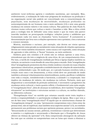 96 • EBF
ambiente rural (reforma agrária e condições sanitárias, por exemplo). Mas,
evidentemente, a realização de todo esse programa de mudanças na produção e
na organização social não poderá ser concretizado sem a conscientização da
população, sem mudanças de mentalidade, mudanças profundas na
autocompreensão do ser humano com o meio ambiente (12) e sem uma grande
mudança em nossos valores e em nossa cultura. Nas palavras de João Paulo II,
vivemos numa cultura que cultua a morte e banaliza a vida. Mas a ética cristã
para a ecologia tem de defender uma coisa maior e que às vezes não parece
inserida também na preocupação ecológica: relações justas e solidárias que
humanizam cada vez mais os chamados “seres humanos”. É justamente a
desumanização que leva-nos a relações opressoras com o próximo, com a natureza
e conosco mesmos.
Miséria, machismo e racismo, por exemplo, não devem ser vistos apenas
religiosamente como pecado ou socialmente como situações de relações opressoras.
Devem ser vistos também eticamente como causa a ser superada, como situação
de agressão à vida coletiva, à “fauna” humana, ao meio ambiente.
Embora para nós cristãos a fé cristã não se reduza apenas a uma ética,
entendemos que ela tem a exigência de uma ética, de um comportamento ético.
Por isso, a tarefa de evangelização confiada por Deus à Igreja implica também na
vivência, no anúncio e num desafio de uma ética para o mundo. Esta “evangelização
ética” (evangelização promotora da ética cristã) condena o mundo em suas relações
opressoras e destrutivas, propondo o estabelecimento de relações de misericórdia,
justiça, solidariedade e paz. De modo que, se o pecado humano envolveu toda a
criação num caos e em desarmonia, a ética cristã deve ser praticada de modo
também a alcançar relacionamentos misericordiosos, justos, pacíficos e solidários
com toda a criação, restabelecendo a harmonia, a amizade e a cooperação. Isso
implica em mudança de valores, em mudança na cultura. Portanto, mais que
diagnosticar a necessidade da proteção ambiental, é necessário o prognóstico da
mudança sócio-cultural, e tanto quanto refletir, é fundamental uma ação ampla.
A “evangelização ética”, além de alcançar os indivíduos, deve também “evangelizar
eticamente” as instituições e estruturas sociais e a cultura, ou melhor dizendo,
as diferentes culturas.
“Evangelização ética” no sentido que estamos usando neste texto implica e
revela a responsabilidade e a participação ecológica da Igreja. Mas o que vem a
ser de fato uma “evangelização ética”? É aquilo que se convencionou chamar de
“evangelização integral”, ou seja, “permanente compromisso com o bem-estar da
pessoa total, não só espiritual, mas também seus aspectos sociais” (13), no combate
permanente aos problemas sociais que oprimem pessoas, povos e as sociedades,
“denunciando as causas sociais, políticas, econômicas e morais que determinam
a miséria e a exploração e anunciando a libertação que o Evangelho de Jesus
oferece às vítimas da opressão” (14). Esta compreensão abrangente da salvação
faz com que os cristãos se comprometam com as lutas que visam a eliminar a
 