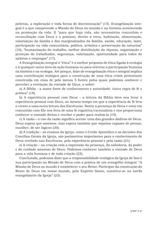 EBF • 97
pobreza, a exploração e toda forma de discriminação” (15). Evangelização inte-
gral é a que compreende a Missão de Deus no mundo e na história acontecendo
na promoção da vida. E “para que haja vida, são necessários comunhão e
reconciliação com Deus e o próximo, direito à terra, habitação, alimentação,
valorização da família e dos marginalizados da família, saúde, educação, lazer,
participação na vida comunitária, política, artística e preservação da natureza”
(16), “humanização do trabalho, melhor distribuição da riqueza, organização e
proteção do trabalhador, segurança, valorização, oportunidade para todos de
salários e empregos” (17).
A Evangelização integral e “ética” é a melhor proposta de ética ligada à ecologia
e à qualquer outra área da ação humana ou para orientar a participação humana
na história e na ecologia. Até porque, falar de evangelização ética e integral implica
uma contribuição teológica para a construção de uma ética cristã protestante
construída em cima de pelo menos 5 fontes pelos quais podemos conhecer e
perceber a revelação da vontade de Deus, a saber:
a) A Bíblia - a maior fonte de conhecimento e autoridade: única regra de fé e
prática” (18).
b) A experiência pessoal com Deus – a leitura da Bíblia deve nos levar à
experiência pessoal com Deus, ao mesmo tempo em que a experiência de fé leva
o crente a uma outra leitura das Escrituras. Sentir a presença de Deus e estar em
comunhão com Ele nos livra de uma fé cognitiva/racionalista e nos proporciona
conhecer a vontade divina e receber o poder para realizá-la (19).
c) A razão – o uso da razão significa aceitar uma das grandes dádivas de Deus.
Deus espera que amemos, mas espera também que sejamos capazes de pensar,
escolher, de ser lógicos (20).
d) A tradição – os ensinos da Igreja, como o Credo Apostólico e as decisões dos
Concílios Gerais da Igreja, são parâmetros importantes para o conhecimento de
Deus revelado nas Escrituras, pela experiência pessoal e pela razão (21).
e) A criação – na criação está a expressão da presença, da sabedoria, do poder
e do cuidado amoroso de Deus. Podemos conhecer também a vontade de Deus
para a vida humana e de toda criação (22).
Concluindo, podemos dizer que a responsabilidade ecológica da Igreja de fato é
sua participação na Missão de Deus com a prática de um evangelho integral. “A
Missão de Deus no mundo é estabelecer o seu Reino. Participar da construção do
Reino de Deus em nosso mundo, pelo Espírito Santo, constitui-se na tarefa
evangelizante da Igreja” (23).
 