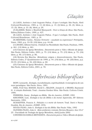 98 • EBF
Citações
(1) LAGO, Antônio e José Augusto Pádua. O que é ecologia. São Paulo, Abril
Cultural/Brasiliense, 1985, p. 13. (2) Idem, p. 14. (3) Idem, p. 36. (4). Idem, p.
15. (5). Idem, p. 23. (6). Idem, p. 29.
(7) KLAIBER, Walter e Manfred Marquardt. Viver a Graça de Deus. São Paulo,
Editeo/Editora Cedro, 1999, p. 427.
(8) LAGO, Antônio e José Augusto Pádua. O que é ecologia. São Paulo, Abril
Cultural/Brasiliense, 1985, p. 34
(9) MESTERS, Carlos. Paraíso Terrestre – saudade ou esperança?. Petrópolis,
Vozes, 1983, p.p. 33-39. (10) Idem, p.p. 44-46.
(11) RUBIO, Alfonso García. Unidade na Pluralidade. São Paulo, Paulinas, 1989,
p. 461. (12) Idem, p. 461.
(13) Cânones da Igreja Metodista. Documento para a Vida e Missão da Igreja.
São Paulo, Editora Cedro, 2001, p. 75. (14) Idem, p. 75. (15) Idem, p. 75. (16)
Idem, p. 86. (17) Idem, p. 86.
(18) Revista Em Marcha. Metodismo: origem e desenvolvimento. São Paulo,
Editora Cedro, 2º Quadrimestre de 1999, p. 44. (19) Idem, p. 48. (20) Idem, p.p.
54-55. (21) Idem, p. 56. (22) Idem, p. 60.
(23) Cânones da Igreja Metodista. Documento para a Vida e Missão da Igreja.
São Paulo, Editora Cedro, 2001, p. 78.
Referências bibliográficas
BOFF, Leonardo. Ecologia, mundialização, espiritualidade. A emergência de um
novo paradigma. São Paulo: Ática, 1993.
DIKE, Fred Van; MAHAN, David C.; SELDON, Joseph K. e BRAND, Raymond
H. A criação Redimida. Trad.: Jonatas Gordon Silva. São Paulo: Cultura Cristã.
1999.
FERREIRA, Damy. Ecologia na Bíblia. Rio de Janeiro: JUERP, 1992
KIRCHNER, Luis. Ecologia à luz da Bíblia e da moral. Aparecida, SP: Editora
Santuário, 1994.
SCHAEFFER, Francis A. Poluição e a morte do homem. Trad. Darci e Nancy
Dusilek, Rio de Janeiro: JUERP, 1976.
SOUZA FILHO, João A. Ecologia à luz da Bíblia. São Paulo: Vida, 1992
OLIVEIRA FILHO, João A. Meio ambiente e missão. Revista Mosaico. Ano 10 nº
25 - Faculdade de Teologia da Igreja Metodista, abril/junho 2002
CÂNONES DA IGREJA METODISTA. Documento para a Vida e Missão da Igreja.
 