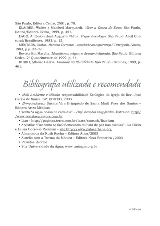 EBF • 99
Bibliografiautilizadaerecomendada
• Meio Ambiente e Missão: responsabilidade Ecológica da Igreja do Rev. José
Carlos de Souza. SP: EDITEO, 2003
• Brinquedoteca: Sucata Vira Brinquedo de Santa Marli Pires dos Santos –
Editora Artes Médicas
• Texto “A água nossa de cada dia” - Prof. Zenobio Eloy fardin - Extraído: http:/
/www.revistaea.arvore.com.br
• Lixo - http://paginas.terra.com.br/lazer/staruck/lixo.htm
• Apostila: “Paz como se faz? Semeando cultura de paz nas escolas” -Lia Dikin
e Laura Gorresio Roizman - site http://www.palasathena.org
• Almanaque da Ruth Rocha – Editora Ática/2005
• Aurélio com a Turma da Mônica – Editora Nova Fronteira /2003
• Revistas Recreio
• Site Universidade da Água: www.uniagua.org.br
São Paulo, Editora Cedro, 2001, p. 78.
KLAIBER, Walter e Manfred Marquardt. Viver a Graça de Deus. São Paulo,
Editeo/Editora Cedro, 1999, p. 427.
LAGO, Antônio e José Augusto Pádua. O que é ecologia. São Paulo, Abril Cul-
tural/Brasiliense, 1985, p. 13.
MESTERS, Carlos. Paraíso Terrestre – saudade ou esperança?. Petrópolis, Vozes,
1983, p.p. 33-39.
Revista Em Marcha. Metodismo: origem e desenvolvimento. São Paulo, Editora
Cedro, 2º Quadrimestre de 1999, p. 44.
RUBIO, Alfonso García. Unidade na Pluralidade. São Paulo, Paulinas, 1989, p.
461.
 