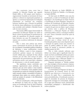 14
Esta construção, toma como base a
conepção de Educação Popular que segundo
Paludo (2001, p. 181) sempre esteve histórica e
organicamente vinculada ao movimento de forças
políticas e culturais (as organizações populares, os
agentes e as estruturas/organizações de mediação)
empenhadas na contrução das condições
humanas imediatas para a elevação da qualidade
de vida das classes sulbalternas e na construção de
uma sociedade onde realidade e liberdade fossem
cada vez mais concretas...
Vasconcelos (2001) resgata historicidade de
constituição da Educação Popular em saúde no
Brasil a partirt da participação de profissionais de
saúde em experiências de educação popular de
bases freirianas nos anos 70, inaugurando uma
ruptura com as práticas tradicionais de educação
em saúde.
Para o autor, estas práticas que remon-
tavam à participação de técnicos de saúde inseri-
dos em pequenas comunidades periféricas identifican-
do lideranças e temas mobilizadores criando
espaços de debates e apoio às lutas emergentes
atualmente ganham espaços em instituições
estando voltadas para a superação do fosso cultural
existente, por um lado, entre serviços de saúde,
organizações não governamentais, saber médico e
movimentos sociais e, por outro lado, a dinâmica
do adoecimento e a cura do mundo popular.
Tais experiências, mesmo convivendo com
mudanças organizacionais pouco profundas, con-
tribuiram para que novos sujeitos e novas temáticas
oriundas dos movimentos sociais populares fossem
incorporados aos cenários de construção da política de
saúde, tornando evidente a necessidade de fortalecer a
participação desses sujeitos nos cenários políticos de
modo que projetos de proteção à vida (libertadores)
possam ser efetivados.
Sob tais considerações, a Educação Popular
no Ministério da Saúde tem seu lugar, inicial-
mente na Coordenação Geral de Ações Populares
de Educação na Saúde, do Departamento de
Gestão da Educação na Saúde (DEGES), da
Secretaria de Gestão do Trabalho e da Educação
na Saúde (SGTES).
Ao fazer parte do DEGES como uma das
coordenações, ao lado da Coordenação de Ações
Estratégicas e da Coordenação de Ações Técnicas
a Coordenação de Ações Populares, chamada no
cotidiano de Coordenação de Educação Popular,
passou por momentos de indefinição e incerteza
a respeito de qual seria seu objeto e qual a relação
que existiria entre a política de Educação
Permanente e a Educação Popular em Saúde,
construção política, teórica e conceitual considera-
da como „marco orientador inicial‰das ações da
coordenação.
Mas, estas inquietações e indagações con-
tribuiram para o esboço inicial de que a
Coordenação poderia atuar como dispositivo para
a formação de agentes sociais para atuarem na
gestão da política pública de saúde e que seu
campo de atuação se encontrava próximo ao
cidadão/usuário do SUS.
Não se tinha acúmulo suficiente para
definir com clareza qual o significado dessa for-
mação mas havia sensibilidade política para perce-
ber que esse era o caminho possível para encon-
trar a articulação entre a Educação Popular e a
política de Educação Permanente em Saúde.
Enquanto persistiam as „dúvidas produti-
vas‰, duas estratégias se fizeram presentes e represen-
taram fontes de agendamentos para a construção da
identidade da Coordenação.
A continuidade do Programa de Apoio ao
Fortalecimento do Controle Social no SUS
(PAFCS), que objetivava a formação de con-
selheiros de sáude. Para o cumprimento das
metas pré-estabelecidas, a Coordenação assumiu o
papel de articulador do processo de formação,
negociando estratégias de continuidade, amplian-
do as vagas para lideranças sociais, dinamizando
metodologias pedagógicas e identificando edu-
cadores populares.
13-17-coordenacao:13-17-coordenacao.qxd 7/11/2007 18:00 Page 2
 
