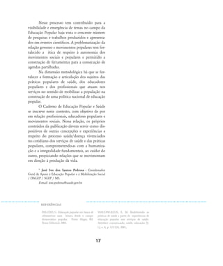17
Nesse processo tem contribuído para a
visibilidade e emergência de temas no campo da
Educação Popular haja vista o crescente número
de pesquisas e trabalhos produzidos e apresenta-
dos em eventos científicos. A problematização da
relação governo e movimentos populares tem for-
talecido a ética de respeito à autonomia dos
movimentos sociais e populares e permitido a
construção de ferramentas para a consecução de
agendas partilhadas.
Na dimensão metodológica há que se for-
talecer a formação e articulação dos sujeitos das
práticas populares de saúde, dos educadores
populares e dos profissionais que atuam nos
serviços no sentido de mobilizar a população na
construção de uma política nacional de educação
popular.
O Caderno de Educação Popular e Saúde
se inscreve neste contexto, com objetivo de por
em relação profissionais, educadores populares e
movimentos sociais. Nessa relação, os próprios
conteúdos da publicação devem servir como dis-
positivos de outras concepções e experiências a
respeito do processo saúde/doença vivenciados
no cotidiano dos serviços de saúde e das práticas
populares, comprometendo-as com a humaniza-
ção e a integralidade fundamentais, ao cuidar do
outro, propiciando relações que se movimentam
em direção à produção da vida.
* José Ivo dos Santos Pedrosa - Coordenador
Geral de Apoio à Educação Popular e à Mobilização Social
/ DAGEP / SGEP / MS.
E-mail: jose.pedrosa@saude.gov.br
REFER¯NCIAS
PALUDO, C. Educação popular em busca de
alternativas: uma leitura desde o campo
democrático popular. Porto Alegre, RS:
Tomo Editorial, 2001.
VASCONCELOS, E. M. Redefinindo as
práticas de saúde a partir de experiências de
educação popular nos serviços de saúde.
Interface: comunicação, saúde, educação, [S.
l.], v. 8, p. 121-126, 2001.
13-17-coordenacao:13-17-coordenacao.qxd 7/11/2007 18:00 Page 5
 