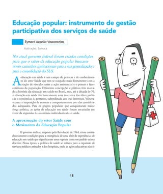 A
educação em saúde é um campo de práticas e de conhecimen-
to do setor Saúde que tem se ocupado mais diretamente com a
criação de vínculos entre a ação assistencial e o pensar e fazer
cotidiano da população. Diferentes concepções e práticas têm marca-
do a história da educação em saúde no Brasil, mas, até a década de 70,
a educação em saúde foi basicamente uma iniciativa das elites políti-
cas e econômicas e, portanto, subordinada aos seus interesses. Voltava-
se para a imposição de normas e comportamentos por elas considera-
dos adequados. Para os grupos populares que conquistaram maior
força política, as ações de educação em saúde foram esvaziadas em
favor da expansão da assistência individualizada à saúde.
Educação popular: instrumento de gestão
participativa dos serviços de saúde
No atual governo federal foram criadas condições
para que o saber da educação popular buscasse
novos caminhos institucionais para a sua generalização e
para a consolidação do SUS.
A aproximação do setor Saúde com
o Movimento da Educação Popular
O governo militar, imposto pela Revolução de 1964, criou contra-
ditoriamente condições para a emergência de uma série de experiências de
educação em saúde que significaram uma ruptura com esse padrão acima
descrito. Nessa época, a política de saúde se voltava para a expansão de
serviços médicos privados e dos hospitais, onde as ações educativas não ti-
Eymard Mourão Vasconcelos
Ilustração: Samuca
18
18-29-educacaopop:18-29-educacaopop.qxd 7/11/2007 18:01 Page 1
 