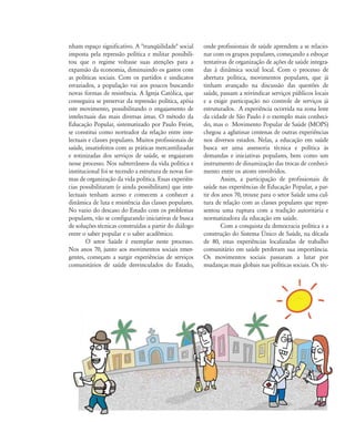 Construíndo Caminhos Caderno de Educação Popular e Saúde
20
nham espaço significativo. A "tranqüilidade" social
imposta pela repressão política e militar possibili-
tou que o regime voltasse suas atenções para a
expansão da economia, diminuindo os gastos com
as políticas sociais. Com os partidos e sindicatos
esvaziados, a população vai aos poucos buscando
novas formas de resistência. A Igreja Católica, que
conseguira se preservar da repressão política, apóia
este movimento, possibilitando o engajamento de
intelectuais das mais diversas áreas. O método da
Educação Popular, sistematizado por Paulo Freire,
se constitui como norteador da relação entre inte-
lectuais e classes populares. Muitos profissionais de
saúde, insatisfeitos com as práticas mercantilizadas
e rotinizadas dos serviços de saúde, se engajaram
nesse processo. Nos subterrâneos da vida política e
institucional foi se tecendo a estrutura de novas for-
mas de organização da vida política. Essas experiên-
cias possibilitaram (e ainda possibilitam) que inte-
lectuais tenham acesso e comecem a conhecer a
dinâmica de luta e resistência das classes populares.
No vazio do descaso do Estado com os problemas
populares, vão se configurando iniciativas de busca
de soluções técnicas construídas a partir do diálogo
entre o saber popular e o saber acadêmico.
O setor Saúde é exemplar neste processo.
Nos anos 70, junto aos movimentos sociais emer-
gentes, começam a surgir experiências de serviços
comunitários de saúde desvinculados do Estado,
onde profissionais de saúde aprendem a se relacio-
nar com os grupos populares, começando a esboçar
tentativas de organização de ações de saúde integra-
das à dinâmica social local. Com o processo de
abertura política, movimentos populares, que já
tinham avançado na discussão das questões de
saúde, passam a reivindicar serviços públicos locais
e a exigir participação no controle de serviços já
estruturados. A experiência ocorrida na zona leste
da cidade de São Paulo é o exemplo mais conheci-
do, mas o Movimento Popular de Saúde (MOPS)
chegou a aglutinar centenas de outras experiências
nos diversos estados. Nelas, a educação em saúde
busca ser uma assessoria técnica e política às
demandas e iniciativas populares, bem como um
instrumento de dinamização das trocas de conheci-
mento entre os atores envolvidos.
Assim, a participação de profissionais de
saúde nas experiências de Educação Popular, a par-
tir dos anos 70, trouxe para o setor Saúde uma cul-
tura de relação com as classes populares que repre-
sentou uma ruptura com a tradição autoritária e
normatizadora da educação em saúde.
Com a conquista da democracia política e a
construção do Sistema Ðnico de Saúde, na década
de 80, estas experiências localizadas de trabalho
comunitário em saúde perderam sua importância.
Os movimentos sociais passaram a lutar por
mudanças mais globais nas políticas sociais. Os téc-
5
18-29-educacaopop:18-29-educacaopop.qxd 7/11/2007 18:01 Page 2
 