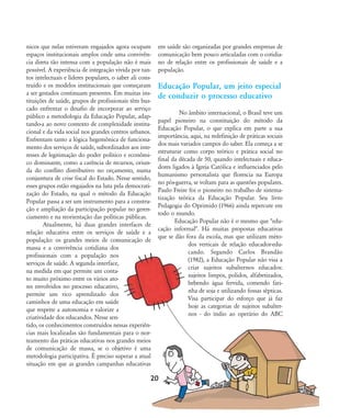 nicos que nelas estiveram engajados agora ocupam
espaços institucionais amplos onde uma convivên-
cia direta tão intensa com a população não é mais
possível. A experiência de integração vivida por tan-
tos intelectuais e líderes populares, o saber ali cons-
truído e os modelos institucionais que começaram
a ser gestados continuam presentes. Em muitas ins-
tituições de saúde, grupos de profissionais têm bus-
cado enfrentar o desafio de incorporar ao serviço
público a metodologia da Educação Popular, adap-
tando-a ao novo contexto de complexidade institu-
cional e da vida social nos grandes centros urbanos.
Enfrentam tanto a lógica hegemônica de funciona-
mento dos serviços de saúde, subordinados aos inte-
resses de legitimação do poder político e econômi-
co dominante, como a carência de recursos, oriun-
da do conflito distributivo no orçamento, numa
conjuntura de crise fiscal do Estado. Nesse sentido,
esses grupos estão engajados na luta pela democrati-
zação do Estado, na qual o método da Educação
Popular passa a ser um instrumento para a constru-
ção e ampliação da participação popular no geren-
ciamento e na reorientação das políticas públicas.
Atualmente, há duas grandes interfaces de
relação educativa entre os serviços de saúde e a
população: os grandes meios de comunicação de
massa e a convivência cotidiana dos
profissionais com a população nos
serviços de saúde. A segunda interface,
na medida em que permite um conta-
to muito próximo entre os vários ato-
res envolvidos no processo educativo,
permite um rico aprendizado dos
caminhos de uma educação em saúde
que respeite a autonomia e valorize a
criatividade dos educandos. Nesse sen-
tido, os conhecimentos construídos nessas experiên-
cias mais localizadas são fundamentais para o nor-
teamento das práticas educativas nos grandes meios
de comunicação de massa, se o objetivo é uma
metodologia participativa. É preciso superar a atual
situação em que as grandes campanhas educativas
em saúde são organizadas por grandes empresas de
comunicação bem pouco articuladas com o cotidia-
no de relação entre os profissionais de saúde e a
população.
Educação Popular, um jeito especial
de conduzir o processo educativo
No âmbito internacional, o Brasil teve um
papel pioneiro na constituição do método da
Educação Popular, o que explica em parte a sua
importância, aqui, na redefinição de práticas sociais
dos mais variados campos do saber. Ela começa a se
estruturar como corpo teórico e prática social no
final da década de 50, quando intelectuais e educa-
dores ligados à Igreja Católica e influenciados pelo
humanismo personalista que florescia na Europa
no pós-guerra, se voltam para as questões populares.
Paulo Freire foi o pioneiro no trabalho de sistema-
tização teórica da Educação Popular. Seu livro
Pedagogia do Oprimido (1966) ainda repercute em
todo o mundo.
Educação Popular não é o mesmo que "edu-
cação informal". Há muitas propostas educativas
que se dão fora da escola, mas que utilizam méto-
dos verticais de relação educador-edu-
cando. Segundo Carlos Brandão
(1982), a Educação Popular não visa a
criar sujeitos subalternos educados:
sujeitos limpos, polidos, alfabetizados,
bebendo água fervida, comendo fari-
nha de soja e utilizando fossas sépticas.
Visa participar do esforço que já faz
hoje as categorias de sujeitos subalter-
nos - do índio ao operário do ABC
20
18-29-educacaopop:18-29-educacaopop.qxd 7/11/2007 18:01 Page 3
 