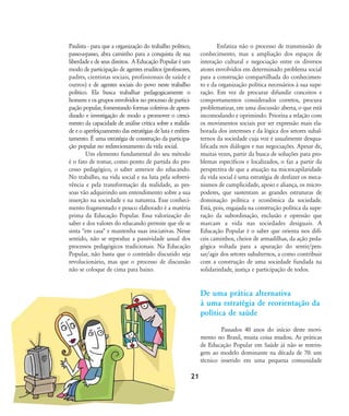 Paulista - para que a organização do trabalho político,
passo-a-passo, abra caminho para a conquista de sua
liberdade e de seus direitos. A Educação Popular é um
modo de participação de agentes eruditos (professores,
padres, cientistas sociais, profissionais de saúde e
outros) e de agentes sociais do povo neste trabalho
político. Ela busca trabalhar pedagogicamente o
homem e os grupos envolvidos no processo de partici-
pação popular, fomentando formas coletivas de apren-
dizado e investigação de modo a promover o cresci-
mento da capacidade de análise crítica sobre a realida-
de e o aperfeiçoamento das estratégias de luta e enfren-
tamento. É uma estratégia de construção da participa-
ção popular no redirecionamento da vida social.
Um elemento fundamental do seu método
é o fato de tomar, como ponto de partida do pro-
cesso pedagógico, o saber anterior do educando.
No trabalho, na vida social e na luta pela sobrevi-
vência e pela transformação da realidade, as pes-
soas vão adquirindo um entendimento sobre a sua
inserção na sociedade e na natureza. Esse conheci-
mento fragmentado e pouco elaborado é a matéria
prima da Educação Popular. Essa valorização do
saber e dos valores do educando permite que ele se
sinta "em casa" e mantenha suas iniciativas. Nesse
sentido, não se reproduz a passividade usual dos
processos pedagógicos tradicionais. Na Educação
Popular, não basta que o conteúdo discutido seja
revolucionário, mas que o processo de discussão
não se coloque de cima para baixo.
Enfatiza não o processo de transmissão de
conhecimento, mas a ampliação dos espaços de
interação cultural e negociação entre os diversos
atores envolvidos em determinado problema social
para a construção compartilhada do conhecimen-
to e da organização política necessários à sua supe-
ração. Em vez de procurar difundir conceitos e
comportamentos considerados corretos, procura
problematizar, em uma discussão aberta, o que está
incomodando e oprimindo. Prioriza a relação com
os movimentos sociais por ser expressão mais ela-
borada dos interesses e da lógica dos setores subal-
ternos da sociedade cuja voz é usualmente desqua-
lificada nos diálogos e nas negociações. Apesar de,
muitas vezes, partir da busca de soluções para pro-
blemas específicos e localizados, o faz a partir da
perspectiva de que a atuação na microcapilaridade
da vida social é uma estratégia de desfazer os meca-
nismos de cumplicidade, apoio e aliança, os micro-
poderes, que sustentam as grandes estruturas de
dominação política e econômica da sociedade.
Está, pois, engajada na construção política da supe-
ração da subordinação, exclusão e opressão que
marcam a vida nas sociedades desiguais. A
Educação Popular é o saber que orienta nos difí-
ceis caminhos, cheios de armadilhas, da ação peda-
gógica voltada para a apuração do sentir/pen-
sar/agir dos setores subalternos, a como contribuir
com a construção de uma sociedade fundada na
solidariedade, justiça e participação de todos.
De uma prática alternativa
à uma estratégia de reorientação da
política de saúde
Passados 40 anos do início deste movi-
mento no Brasil, muita coisa mudou. As práticas
de Educação Popular em Saúde já não se restrin-
gem ao modelo dominante na década de 70: um
técnico inserido em uma pequena comunidade
21
18-29-educacaopop:18-29-educacaopop.qxd 7/11/2007 18:01 Page 4
 