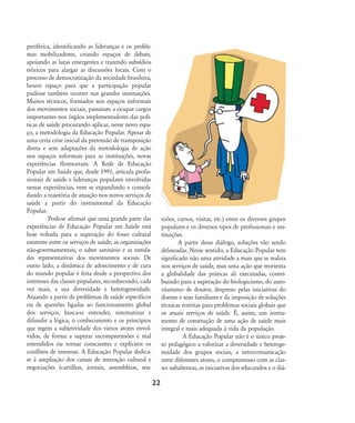 periférica, identificando as lideranças e os proble-
mas mobilizadores, criando espaços de debate,
apoiando as lutas emergentes e trazendo subsídios
teóricos para alargar as discussões locais. Com o
processo de democratização da sociedade brasileira,
houve espaço para que a participação popular
pudesse também ocorrer nas grandes instituições.
Muitos técnicos, formados nos espaços informais
dos movimentos sociais, passaram a ocupar cargos
importantes nos órgãos implementadores das polí-
ticas de saúde procurando aplicar, nesse novo espa-
ço, a metodologia da Educação Popular. Apesar de
uma certa crise inicial da pretensão de transposição
direta e sem adaptações da metodologia de ação
nos espaços informais para as instituições, novas
experiências floresceram. A Rede de Educação
Popular em Saúde que, desde 1991, articula profis-
sionais de saúde e lideranças populares envolvidas
nessas experiências, vem se expandindo e consoli-
dando a trajetória de atuação nos novos serviços de
saúde a partir do instrumental da Educação
Popular.
Pode-se afirmar que uma grande parte das
experiências de Educação Popular em Saúde está
hoje voltada para a superação do fosso cultural
existente entre os serviços de saúde, as organizações
não-governamentais, o saber sanitário e as entida-
des representativas dos movimentos sociais. De
outro lado, a dinâmica de adoecimento e de cura
do mundo popular é feita desde a perspectiva dos
interesses das classes populares, reconhecendo, cada
vez mais, a sua diversidade e heterogeneidade.
Atuando a partir de problemas de saúde específicos
ou de questões ligadas ao funcionamento global
dos serviços, busca-se entender, sistematizar e
difundir a lógica, o conhecimento e os princípios
que regem a subjetividade dos vários atores envol-
vidos, de forma a superar incompreensões e mal
entendidos ou tornar conscientes e explícitos os
conflitos de interesse. A Educação Popular dedica-
se à ampliação dos canais de interação cultural e
negociações (cartilhas, jornais, assembléias, reu-
niões, cursos, visitas, etc.) entre os diversos grupos
populares e os diversos tipos de profissionais e ins-
tituições.
A partir desse diálogo, soluções vão sendo
delineadas. Nesse sentido, a Educação Popular tem
significado não uma atividade a mais que se realiza
nos serviços de saúde, mas uma ação que reorienta
a globalidade das práticas ali executadas, contri-
buindo para a superação do biologicismo, do auto-
ritarismo de doutor, desprezo pelas iniciativas do
doente e seus familiares e da imposição de soluções
técnicas restritas para problemas sociais globais que
os atuais serviços de saúde. É, assim, um instru-
mento de construção de uma ação de saúde mais
integral e mais adequada à vida da população.
A Educação Popular não é o único proje-
to pedagógico a valorizar a diversidade e heteroge-
neidade dos grupos sociais, a intercomunicação
entre diferentes atores, o compromisso com as clas-
ses subalternas, as iniciativas dos educandos e o diá-
22
18-29-educacaopop:18-29-educacaopop.qxd 7/11/2007 18:01 Page 5
 