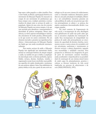 logo entre o saber popular e o saber científico. Para
o setor Saúde, no Brasil, a participação histórica no
movimento da Educação Popular foi marcante na
criação de um movimento de profissionais que
busca romper com a tradição autoritária e norma-
tizadora da relação entre os serviços de saúde e a
população. Apesar de uma certa crise do conceito
da Educação Popular nos novos tempos, é ele que
vem servindo para identificar e instrumentalizar a
diversidade de práticas emergentes. Nessas expe-
riências, os vários aspectos metodológicos valoriza-
dos articulam-se de modo peculiar, diferenciando-
se do que ocorre em outros continentes. Há um
elemento inovador e pioneiro nas experiências bra-
sileiras e latino-americanas de Educação Popular
em Saúde que vem sendo reconhecido internacio-
nalmente.
Para muitos serviços de saúde, a Educação
Popular tem significado um instrumento funda-
mental na construção histórica de atenção integral
à saúde, na medida em que se dedica à ampliação
da inter-relação entre as diversas profissões, especia-
lidades, serviços, doentes, familiares, vizinhos e
organizações sociais locais envolvidos num proble-
ma específico de saúde, fortalecendo e reorientan-
do suas práticas, saberes e lutas. Esta redefinição da
prática médica se dá, não a partir de uma nova tec-
nologia ou de um novo sistema de conhecimento,
como as chamadas medicinas alternativas preten-
dem ser, mas pela articulação de múltiplas, diferen-
tes e até contraditórias iniciativas presentes em
cada problema de saúde, em um processo que valo-
riza principalmente os saberes e as práticas dos
sujeitos usualmente desconsiderados devido à sua
origem popular.
No atual contexto de fragmentação da
vida social, a recomposição de uma abordagem
mais globalizante da saúde não pode caber ape-
nas às iniciativas ampliadas das instituições de
saúde. Essa recomposição da integralidade nas
práticas de saúde cabe principalmente ao cresci-
mento da capacidade de doentes, famílias, movi-
mentos sociais e outros setores da sociedade civil
em articularem, usufruírem e reorientarem os
diversos serviços e saberes disponíveis, segundo
suas necessidades e realidades concretas. Essa
perspectiva se diferencia do imaginário de gran-
de parte do movimento sanitário brasileiro,
ainda acreditando e empenhando-se na possibili-
dade de construção de um sistema estatal único
de saúde capaz de, planejadamente, penetrar e
ordenar as diversas instâncias da vida social
implicadas no processo de adoecimento e de
cura (VASCONCELOS, 1997).
23
18-29-educacaopop:18-29-educacaopop.qxd 7/11/2007 18:01 Page 6
 
