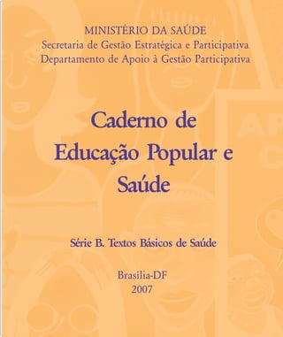 MINISTÉRIO DA SAÐDE
Secretaria de Gestão Estratégica e Participativa
Departamento de Apoio à Gestão Participativa
Caderno de
Educação Popular e
Saúde
Série B. Textos Básicos de Saúde
Brasília-DF
2007
contras-rosto-expediente:contras-rosto-expediente.qxd 7/11/2007 13:37 Page 5
 