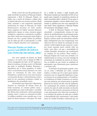 Desde o início dos anos 90, profissionais de
saúde envolvidos em práticas de Educação Popular
organizaram a Rede de Educação Popular em
Saúde, com o intuito de fortalecer o debate sobre
as relações educativas nos serviços sanitários. Desde
então, assistimos a uma importante organização
institucional do campo da Educação em Saúde.
Estruturaram-se encontros em vários estados,
vários congressos de âmbito nacional dedicaram
significativos espaços ao tema, criaram-se grupos
acadêmicos e operativos, e aumentaram as publica-
ções. Mas é ainda uma estruturação muito frágil, se
tivermos em vista o grande número de profissio-
nais de saúde que vêm se preocupando e se dedi-
cando às relações educativas com a população.
Educação Popular em Saúde no
governo Lula (REDE DE EDUCA-
Ç‹O POPULAR EM SAÐDE, 2003).1
Um novo capítulo da história do Brasil
começou a ser escrito com as eleições de 2002. A
vitória consagradora de Lula e do PT expressou o
desejo de mudança, de justiça social e de liberdade
que pulsa na população brasileira. Expressou a
importância que as classes populares, os intelec-
tuais e os movimentos sociais passaram a ter como
atores na construção de uma nova nação.
Vislumbra-se o projeto de um novo jeito de gover-
nar, buscando alcançar o desenvolvimento social a
partir de um crescimento econômico voltado ao
atendimento das necessidades sociais.
Os princípios que inspiraram o Movimento
Sanitário na construção do Sistema Ðnico de
Saúde encontram, no contexto político atual, a
oportunidade para serem reafirmados e consolida-
dos. Dentre estes, verificamos a efetiva participação
popular: crítica e criativa na construção de políti-
cas públicas saudáveis como caminho para a con-
quista do direito humano à vida plena. Na verda-
de, o modelo de atenção à saúde, buscado pelo
Movimento Sanitário por intermédio do SUS, foi em
grande parte, inspirado em experiências pioneiras de
saúde comunitária desde a década de 70, nas quais os
movimentos populares e técnicos aliados foram cons-
truindo os caminhos para uma nova organização do
setor Saúde. Nestas experiências, a Educação Popular
foi instrumento metodológico central.
A Rede de Educação Popular em Saúde,
articulando e acompanhando centenas de expe-
riências de aprofundamento da participação popu-
lar nos serviços de saúde, acredita que a Educação
Popular continua sendo um instrumento metodo-
lógico fundamental para uma reorganização mais
radical do SUS, no sentido da construção de uma
atenção à saúde integral em que as pessoas e os gru-
pos sociais assumam maior controle sobre sua
saúde e suas vidas e em que a racionalidade do
modelo biomédico dominante seja transformada
no cotidiano de suas práticas. Nesse sentido, a
Educação Popular não é mais uma atividade a ser
implementada nos serviços, mas uma estratégia de
reorientação da totalidade das práticas ali executa-
das, na medida em que investe na ampliação da
participação e que, dinamizada, passa a questionar
e reorientar tudo.
O princípio da participação popular costu-
ma ser aceito e defendido por todos, contudo
tende-se a acreditar que ele se opera quase esponta-
neamente, uma vez assegurados legalmente os espa-
ços formais de sua implementação, os Conselhos e
as Conferências de Saúde. Constata-se, no entanto,
que essas instâncias, por estarem presas às questões
gerenciais do sistema, não dão conta de implemen-
tar a participação dos usuários na redefinição da
maioria das ações de saúde executadas no dia-a-dia
dos serviços. Há inúmeros mecanismos de boicote
a uma participação mais efetiva dos moradores. E
é no cotidiano das práticas de saúde que o cidadão
é desconsiderado pelo autoritarismo e pela prepo-
tência do modelo biomédico tradicional que, em
1 Para contato, acesse os portais da Internet http://br.groups.yahoo.com/group/edpopsaude ou http://www.redepopsaude.com.br.
Comunique-se com a sua Secretaria Executiva na Av. Brasil 4036, sala 905, Rio de Janeiro, RJ, CEP 21040-360, telefone 021 2260 7453.
24
18-29-educacaopop:18-29-educacaopop.qxd 7/11/2007 18:01 Page 7
 