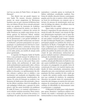 você traz na esteira de Paulo Freire e da Igreja da
libertação".
Esta diretriz tem um grande impacto no
setor Saúde. No entanto, encontra resistências
mesmo em setores progressistas do Movimento
Sanitário, uma vez que o processo da Reforma Sani-
tária, nos últimos 20 anos, ficou centrado principal-
mente nas questões da construção do arcabouço
jurídico e institucional do sistema e no desejo de
expandir rapidamente a cobertura dos serviços de
saúde. Formou-se um amplo corpo técnico nas ins-
tâncias gestoras da burocracia federal, estadual,
municipal e distrital, muito competente em ativida-
des de planejamento e com grande habilidade no
manejo do jogo de poder institucional, mas bastan-
te intolerante a processos participativos nos quais a
população e os profissionais de nível local se mani-
festem de modo efetivo e autônomo. Assim, temos
hoje um SUS com uma imensa rede de serviços bási-
cos de saúde, porém, um modelo de atenção ainda
pouco questionado.
A expansão do Programa Saúde da Família
levou a uma profunda inserção de milhares de tra-
balhadores de saúde no cotidiano da dinâmica de
adoecimento e de cura na vida social. Nessa convi-
vência estreita, estes profissionais de saúde estão
sendo profundamente questionados sobre a eficácia
do modelo biomédico tradicional. Há uma intensa
busca de novos caminhos, a pouca ênfase da saúde
pública na discussão e no aperfeiçoamento das rela-
ções culturais e políticas com os cidadãos e seus
movimentos vem resultando em desperdício desta
oportunidade potencialmente transformadora do
sistema. Os cursos de formação na academia e nas
Secretarias de Saúde pouco têm priorizado a discus-
são dos difíceis caminhos, cheios de armadilhas, da
ação pedagógica voltada para a apuração do sentir,
pensar e agir dos atores envolvidos nos problemas
de saúde de forma a se construir coletivamente as
novas soluções sanitárias necessárias. Nesse cenário,
o que se tem assistido, na maioria dos serviços, é a
reprodução de ações educativas extremamente nor-
matizadoras e centradas apenas na inculcação de
hábitos individuais considerados saudáveis. Essa
forma de trabalho educativo boicota a participação
popular, pois faz calar os sujeitos e afasta as lideran-
ças locais do envolvimento, em conjunto com os
serviços, do processo de transformação social por
meio do diálogo dos saberes e da reflexão crítica de
suas realidades de vida e saúde.
Quase todos os gestores enfatizam em seus
discursos a importância da ação educativa e da pro-
moção da saúde. No entanto, com exceção de algu-
mas administrações municipais, entre as quais des-
taco Recife e Camaragibe, pouco se tem investido
em uma política consistente que busque a difusão
do saber da Educação Popular para a ampliação da
participação popular no cotidiano dos serviços. As
experiências de Recife e Camaragibe têm demons-
trado a importância do investimento tanto na for-
mação profissional para a transformação cultural e
política dos padrões das práticas de saúde, como na
criação de uma infra-estrutura institucional que
garanta condições materiais e administrativas para a
realização de atividades educativas.
Até a gestão federal anterior ao governo Lula,
a política adotada pelo Ministério da Saúde fez com
que a quase totalidade dos recursos pedagógicos fos-
sem gastos em propagandas nos grandes meios de
comunicação de massa e em material impresso pro-
duzido de forma centralizada, instrumentos mais
adequados para uma conscientização autoritária da
população dos bons caminhos de vida e saúde que
a suposta elite sanitária acredita serem adequados
para suas condições de existência. As campanhas
educativas nos grandes meios de comunicação de
massa têm sido entregues, na maioria das vezes, para
empresas de comunicação sem um vínculo com o
cotidiano de dificuldades de relacionamento entre
os profissionais e a população.
O Ministério da Saúde pouco vinha fazendo
para apoiar, dinamizar e aperfeiçoar políticas con-
sistentes nos estados e municípios que buscassem
institucionalizar as trocas educativas como eixo reo-
26
18-29-educacaopop:18-29-educacaopop.qxd 7/11/2007 18:01 Page 9
 