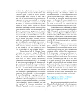 rientador das ações locais de saúde. Os poucos
recursos para ações educativas do Ministério eram
canalizadas para o apoio de projetos pontuais,
desvirtuando-se, assim, a função da esfera federal
que seria de implementar diretrizes e políticas que
expandam de forma descentralizada os princípios
norteadores do SUS. No vazio de uma atuação do
Ministério, no incentivo de ações educativas partici-
pativas em todo o sistema, o tradicional modelo
autoritário de educação em saúde mantém-se domi-
nante, apesar de muitas vezes ser anunciado com
discursos aparentemente progressistas. A maioria
das coordenações de educação, comunicação e pro-
moção da saúde das Secretarias Estaduais e Munici-
pais de Saúde, em vez de investir na reorientação da
relação cultural que acontece em cada serviço de
saúde, têm se dedicado principalmente à organiza-
ção de mobilizações da população para eventos e
campanhas de massa ou ao desenvolvimento de
ações educativas isoladas, desconectadas da rotina
da rede assistencial. Está mais a serviço do marke-
ting da instituição e de suas lideranças políticas.
Diante disso, a Rede de Educação Popular
em Saúde tem proposto a adoção da Educação
Popular como diretriz teórica e metodológica da
Política de Educação em Saúde do Ministério da
Saúde e que esta política se torne uma estratégia
prioritária de humanização do SUS e da adequação
de suas práticas técnicas à lógica de vida da popula-
ção, mediante a valorização de formas participativas
de relação entre os serviços de saúde e os usuários.
Para isso, é necessário desencadear uma ação políti-
ca que, bem estruturada, incentive, apóie e cobre
dos municípios e estados a formulação de iniciati-
vas amplas desta valorização e a criação de espaços
de troca cultural, diálogo e negociação em cada ser-
viço de saúde. Chega de simpatias e discursos eno-
brecedores à educação e à promoção da saúde, sem
a destinação de recursos e implementação de políti-
cas bem traçadas! É urgente a criação de uma polí-
tica nacional de formação profissional em
Educação Popular, de incentivo à produção descen-
tralizada de materiais educativos, construídos de
forma participativa e de valorização e difusão das
iniciativas educativas na lógica da problematização
coletiva, já existentes em quase todos os municípios.
É preciso que as campanhas educativas de massa
passem a ser planejadas de forma articulada com os
profissionais e as lideranças dos movimentos sociais
que vivem as dificuldades e as potencialidades do
trabalho educativo na rotina dos serviços de saúde.
DevidoàfortepresençadaEducaçãoPopularno
Brasil,temos,emcadarecantodanação,profissionaisde
saúde e lideranças de movimentos sociais habilitados a
colaborar nesta tarefa. É preciso mobilizá-los e valorizá-
los. Convocados, poderão colaborar com os técnicos do
Ministério da Saúde na definição dos caminhos institu-
cionais que tornem realmente efetiva a diretriz constitu-
cional do SUS, da participação popular na redefinição
do modelo assistencial.
A Educação Popular é um saber importante
para a construção da participação, servindo não
apenas para a criação de uma nova consciência sani-
tária, como também para uma democratização mais
radical das políticas públicas. Não é apenas um esti-
lo de comunicação e ensino, mas também um ins-
trumento de gestão participada de ações sociais. É
também o jeito latino-americano de fazer promoção
da saúde. É importante que deixe de ser uma práti-
ca social que acontece de forma pontual no sistema
de saúde, por intermédio da luta heróica de alguns
profissionais de saúde e de movimentos sociais, para
ser generalizada amplamente nos diversos serviços
de saúde, em cada recanto da nação. Um dos gran-
des desafios, para isso, é a formação ampliada de
profissionais de saúde capazes de uma relação parti-
cipativa com a população e os seus movimentos.
Educação popular na formação
dos profissionais de saúde
Tem-se erroneamente associado o conceito de
Educação Popular à educação informal dirigida ao
público popular. O adjetivo "popular" presente no
27
18-29-educacaopop:18-29-educacaopop.qxd 7/11/2007 18:01 Page 10
 