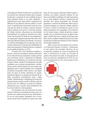 nome Educação Popular se refere não à característica de
sua clientela, mas à perspectiva política desta concepção
de educação: a construção de uma sociedade em que as
classes populares deixem se ser atores subalternos e
explorados para serem sujeitos altivos e importantes na
definição de suas diretrizes culturais, políticas e econô-
micas. A experiência dos movimentos sociais tem mos-
trado que este modo de conduzir o processo educativo
pode ser aplicado com sucesso na formação profissio-
nal. Muitas iniciativas educacionais nas universidades
(principalmente em projetos de extensão), nos treina-
mentos das Secretarias de Saúde de seus profissionais e
nas organizações não-governamentais vêm sendo orien-
tadas pela Educação Popular, descobrindo, aos poucos,
oscaminhosmetodológicosdesuaaplicaçãonessenovo
contexto institucional. A educação dos trabalhadores de
saúde nesta perspectiva é fundamental para a ampliação
de uma gestão participativa no SUS.
A maioria dos atuais educadores populares se
formou a partir de circunstâncias bastante particulares
de sua vida pessoal que propiciaram contatos intensos
com movimentos sociais e experiências de Educação
Popular que os mobilizaram e os envolveram neste tipo
de prática. Desde a década de 70, profissionais de saúde
insatisfeitos com as práticas mercantilizadas e rotiniza-
das dos serviços oficiais, desejosos de uma atuação mais
significativa para as classes populares vêm se dirigindo
às periferias dos grandes centros urbanos e das regiões
rurais em busca de formas alternativas de atuação.
Inicialmente ligaram-se às experiências informais de tra-
balho comunitário, principalmente junto à Igreja
Católica. Posteriormente, a multiplicação de serviços de
atenção primária à saúde, ocorrida no Brasil, a partir do
final dos anos 70, colaborou na criação de condições
institucionais para a inserção desses profissionais nos
locais de moradia das classes populares.
É interessante como este movimento de profis-
sionais de saúde vem se mantendo por tantos anos, con-
vivendo com a dinâmica do processo de adoecimento e
de cura no meio popular, interagindo com os movi-
mentossociaislocaiseentrandoemcontatocomamili-
tância de outros grupos intelectuais. Muitos passam a
reorientar suas práticas buscando enfrentar de uma
forma mais global os problemas de saúde encontrados,
mas as atuais exigências políticas e institucionais não
permitem ficar apenas aguardando esta formação
espontânea e ocasional de profissionais abertos para as
iniciativas populares na construção soluções sanitárias.
É imensa a carência de profissionais capazes de uma
relação participativa com a população e seus movimen-
tos. Ao mesmo tempo, a eleição de governos compro-
metidos com os movimentos sociais em alguns muni-
cípios e estados, bem como a eleição de Lula para presi-
dente criaram condições institucionais para uma maior
incorporação da Educação Popular nas várias instâncias
de formação profissional.
Hoje, um dos maiores desafios do movimen-
to de Educação Popular em Saúde é o delineamen-
to mais preciso das estratégias educativas de sua
incorporação ampliada nos cursos de graduação de
todos os profissionais de saúde, na formação de
agentes comunitários de saúde, na educação perma-
nente em saúde dos trabalhadores do SUS, nos cur-
sos de pós-graduação, etc. Por muito tempo, os edu-
28
18-29-educacaopop:18-29-educacaopop.qxd 7/11/2007 18:01 Page 11
 