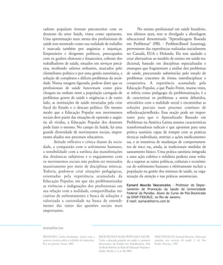 BRAND‹O, Carlos Rodrigues. Lutar com a
palavra: escritos sobre o trabalho do educador.
Rio de Janeiro: Graal, 1982.
REDEDEEDUCAÇ‹OPOPULARESAÐDE.
Carta: a educação popular em saúde e o governo
democrático do Partido dos Trabalhadores. Nós
da Rede: Boletim da Rede de Educação Popular e
Saúde., Recife, n. 3, p. 6-8, 2003.
VASCONCELOS, Eymard Mourão. Educação
popular nos serviços de saúde. 3. ed. São
Paulo: Hucitec, 1997.
cadores populares tiveram preconceitos com os
doutores do setor Saúde, vistos como opressores.
Uma aproximação mais atenta dos profissionais de
saúde tem mostrado como sua realidade de trabalho
é marcada também por angústias e injustiças.
Empresários e dirigentes políticos, preocupados
com os ganhos eleitorais e financeiros, cobram dos
trabalhadores de saúde, situados em serviços precá-
rios, recebendo salários aviltantes, marcados pelo
clientelismo político e por uma gestão autoritária, a
solução de complexos e difíceis problemas da socie-
dade. Numa imagem figurada, pode-se dizer que os
profissionais de saúde funcionam como pára-
choques no embate entre a população carregada de
problemas graves de saúde e exigências e de outro
lado, as instituições de saúde esvaziadas pela crise
fiscal do Estado e o descaso político. Do mesmo
modo que a Educação Popular nos movimentos
sociais deve partir das situações de opressão e angús-
tia ali vividas, a Educação Popular dos doutores
pode fazer o mesmo. No campo da Saúde, há uma
grande diversidade de movimentos sociais, impor-
tantes aliados nos processos educativos.
Atitude reflexiva e crítica diante da socie-
dade, a compaixão com o sofrimento humano,
a sensibilidade com a sutileza das manifestações
das dinâmicas subjetivas e o engajamento com
os movimentos sociais não podem ser ensinados
massivamente por meio de disciplinas teóricas.
Todavia, podem-se criar situações pedagógicas,
orientadas pela experiência acumulada da
Educação Popular, em que são problematizadas
as vivências e indignações dos profissionais em
sua relação com a realidade, compartilhadas ini-
ciativas de enfrentamento e busca de soluções e
valorizada a curiosidade na busca de entendi-
mento das raízes das questões sociais mais
importantes.
No ensino profissional em saúde brasileiro,
nos últimos anos, tem se divulgado a abordagem
educacional denominada "Aprendizagem Baseada
em Problemas" (PBL - Problem-Based Learning),
proveniente das experiências realizadas inicialmente
no Canadá, EUA e Holanda. Ela tem ajudado a
criar alternativas ao modelo de ensino em saúde tra-
dicional, baseado em disciplinas especializadas e
estanques que fragmentam a análise dos problemas
de saúde, procurando substituí-las pelo estudo de
problemas concretos de forma interdisciplinar e
cooperativa. A experiência acumulada pela
Educação Popular, a que Paulo Freire, muitas vezes,
se referia como pedagogia da problematização, é a
de caracterizar os problemas a serem debatidos,
articulá-los com a realidade social e encaminhar as
soluções parciais num processo contínuo de
reflexão-ação-reflexão. Essa noção pode ser impor-
tante para que o Aprendizado Baseado em
Problemas na América Latina assuma características
transformadoras radicais e que apontem para uma
prática sanitária capaz de romper com as práticas
técnicas individuais, restritas a ações medicamento-
sas, e às tentativas de mudanças de comportamen-
tos de risco ou, ainda, às tradicionais medidas de
saneamento básico. Uma prática sanitária integrada
a uma ação coletiva e solidária poderia estar volta-
da a superar as raízes políticas, culturais e econômi-
cas do sofrimento humano e efetivamente incluir a
população na gestão dos sistemas de saúde, na orga-
nização da atenção e nas práticas assistenciais.
Eymard Mourão Vasconcelos - Professor do Depar-
tamento de Promoção da Saúde da Universidade
Federal da Paraíba. Aluno do Curso de Pós-Doutorado
da ENSP/FIOCRUZ, no Rio de Janeiro.
E-mail: eymard@terra.com.br
REFER¯NCIAS
18-29-educacaopop:18-29-educacaopop.qxd 7/11/2007 18:01 Page 12
 